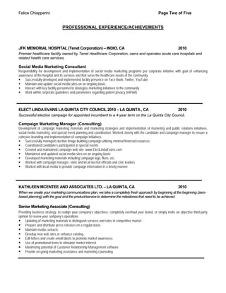 Felice Chiapperini                                                                                     Page Two of Five


                                PROFESSIONAL EXPERIENCE/ACHIEVEMENTS



JFK MEMORIAL HOSPITAL (Tenet Corporation) – INDIO, CA                                                                 2010
Premier healthcare facility owned by Tenet Healthcare Corporation, owns and operates acute care hospitals and
related health care services.

Social Media Marketing Consultant
Responsibility for development and implementation of social media marketing programs per corporate initiative with goal of enhancing
awareness of the hospital and its services and that serve the healthcare needs of the community.
 Successfully developed and implemented facility presence on Face Book, Twitter, YouTube
 Maintain and update social media sites on an ongoing basis
 Interact with key facility personnel to strategize marketing initiatives to the community
 Work within corporate guidelines and parameters regarding patient privacy (HIPAA)



ELECT LINDA EVANS LA QUINTA CITY COUNCIL 2010 – LA QUINTA , CA                                                        2010
Successful election campaign for appointed incumbent to a 4-year term on the La Quinta City Council.

Campaign Marketing Manager (Consulting)
Development of campaign marketing materials and marketing strategies and implementation of marketing and public relations initiatives,
social media marketing, and special event planning and coordination. Worked closely with the candidate and campaign manager to ensure a
cohesive branding and implementation of campaign initiatives.
 Successfully managed election image-building campaign utilizing minimal financial resources
 Coordinated candidate’s participation in special events
 Created and maintained campaign web site- www.ElectLindaEvans.com
 Maintained and updated social media sites on an ongoing basis
 Developed marketing materials including campaign logo, fliers, etc.
 Worked with campaign manager, state and local elected officials and civic leaders
 Worked with local media to provide campaign information in a timely manner




KATHLEEN MCENTEE AND ASSOCIATES LTD. – LA QUINTA, CA                                                                  2010
When we create your marketing communications plan, we take a completely fresh approach by beginning at the beginning (zero-
based planning) with the goal and the product/service to determine the milestones that need to be achieved.

Senior Marketing Associate (Consulting)
Providing business strategy, to realign your company’s objectives, completely overhaul your brand, or simply invite an objective third-party
opinion to review your company’s operations
 Updating of marketing materials to distinguish services and rates in competitive market
 Prepare and distribute press releases on a regular basis
 Maintain media contacts
 Develop new web sites or enhance existing.
 Edit letters and create email blasts to promote market awareness.
 Use of promotional items to stimulate market interest
 Maximizing potential of Customer Relationship Management software
 Provide on-going marketing assistance and marketing counseling
 