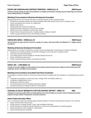 Felice Chiapperini                                                                                   Page Three of Five

PACIFIC AIR CARGO/ALOHA CONTRACT SERVICES – HONOLULU, HI                                                           2009-Present
Provides exclusive express air cargo service between Los Angeles and Honolulu, including service to Pago Pago and American
Samoa utilizing Boeing 747 freighters.

Marketing Communications & Business Development Consultant
Working directly with the CEO to develop and enhance marketing materials and other marketing activities
 Development of marketing materials and corporate branding to differentiate products and services in competitive market
 Prepare and distribute press releases on a regular basis
 Maintain media contacts
 Enhancing web sites to draw more unique hits
 Develop and enhance web presence via Social sites and blogs
 Edit letters and create email blasts to promote sales activity.
 Design of internal communications pieces, including redesign of employee newsletter
 Provide on-going marketing assistance and marketing counseling


HAWAII AIR CARGO – HONOLULU, HI                                                                                    2008-Present
Serving Hawaii’s air cargo needs for more than a quarter of a century, with service to/from the Mainland U.S., neighbor islands
and beyond.

Marketing & Business Development Consultant
Working with the Vice President of Operations to develop a proactive marketing plan to expand business in Hawaii and Mainland
 Development of marketing promotions and materials to distinguish services and rates in competitive market
 Trade show and special event planning
 Successfully achieved cohesive branding for marketing materials and web site
 Prepare and distribute media releases
 Provide on-going marketing assistance and marketing counseling


VIASAT, INC. – CARLSBAD, CA                                                                                        2008-Present
Provider of innovative satellite and other tactical communication products for government, defense and the private sector that
enable fast, secure, and efficient communications.

Marketing Communications Consultant/Trade Show Coordinator
Responsibility for marketing activities for Government Systems Division to including trade show management, meeting planning and special
events.
 Coordination of participation in various trade shows, including C4ISR, AFCEA/DISA, MilCom etc.
 Coordination of shipping to/from events
 Management of show site activities.
 Successfully achieved cohesive branding for all products exhibited
 Developed and produced campaign for INFOSEC summit agenda


COACHELLA VALLEY MOSQUITO & VECTOR CONTROL DISTRICT – INDIO, CA                                                    2008
Dedicated to enhancing quality of life by providing effective and environmentally sound vector control and disease prevention
programs through research, development, and public awareness.

Interim Public Information Officer
Serve as media liaison and provide marketing support through development of materials and educational assistance to the community
 Prepare and disseminate media releases
 Develop awareness campaign through TV spots, radio and billboard advertising
 Provide education and community outreach through tours, special events and participation in community programs
 Work closely with local media, including TV, radio and print
 Special event planning and coordination
 
