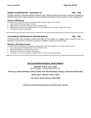 Felice Chiapperini                                                                                        Page Five of Five



ROMER, INCORPORATED – CARLSBAD, CA                                                                                        1992 – 1999
Portable coordinate measuring machines software, laser scanning equipment and other accessories designed for
industries that need to inspect, measure or reverse engineer work pieces on the shop floor or in the metrology lab.

Director of Marketing
Chief liaison for US and French offices for marketing activities designed to appeal to US audience.
 Successfully marketed new product technology
 Aggressively met competitive challenges to product market primacy
 Collaborated closely with sales management team to develop comprehensive marketing strategies and materials
 Consistently exceeded marketing goals




LOS ANGELES CONVENTION & VISITORS BUREAU                                                                                  1982 – 1987
Providing tourism and convention services and sales for the Greater Los Angeles area to market the City as a
destination for general leisure, conventions, conferences, exhibitions, meetings, and special events.

Manager, LAX Visitors Center
Oversaw a staff of 23 full and part time employees assisting travelers with tourist information, reservations and other services
 Successfully opened and managed airport visitors information center
 Worked closely with city, state and federal agencies
 Participated in 1984 Summer Olympics team greeting
 Conducted a series of travel seminars in conjunction with US Travel & Tourism Administration




                                     EDUCATION/PROFESSIONAL DEVELOPMENT
                                                  Bachelor of Arts, Cum Laude
                                           Baruch College – City University of New York

 Proficiency in Microsoft Office, Adobe Creative Suite CS4 (PhotoShop, InDesign, Illustrator) Windows/Mac

                                             Multi-Lingual – Spanish, French, Italian

                                            U.S. Citizen, Secret Clearance (2001-2005)



                            --Personal and professional references furnished upon request--
 