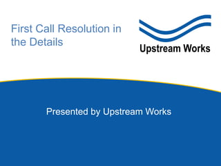 Presented by Upstream Works
First Call Resolution in
the Details
 