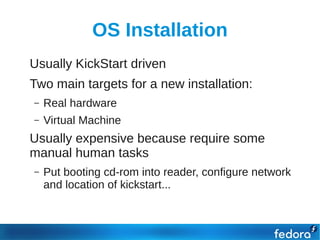 OS Installation
●   Usually KickStart driven
●   Two main targets for a new installation:
    –   Real hardware
    –   Virtual Machine
●   Usually expensive because require some
    manual human tasks
    –   Put booting cd-rom into reader, configure network
        and location of kickstart...
 