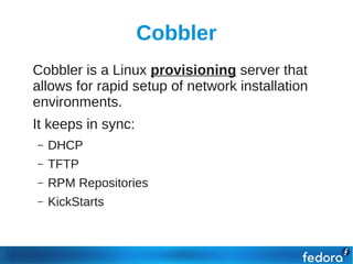 Cobbler
●   Cobbler is a Linux provisioning server that
    allows for rapid setup of network installation
    environments.
●   It keeps in sync:
    –   DHCP
    –   TFTP
    –   RPM Repositories
    –   KickStarts
 