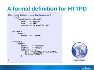 A formal definition for HTTPD
Class http inherits security-hardening {
    file {
        “/etc/httpd/httpd.conf”:
            owner   => apache,
            mode    => 644,
            require => Package[“httpd”]
    }

    package {
        “httpd”:
            ensure   => “latest”
    }

    service {
        “httpd”:
            ensure    => “running”,
            enabled   => “true”,
            subscribe => [
                File[“/etc/httpd/httpd.conf”],
                Package[“httpd”]
            ]
    }
}
 