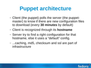 Puppet architecture
    –   Client (the puppet) polls the server (the puppet-
        master) to know if there are new configuration files
        to download (every 30 minutes by default)
    –   Client is recognized through its hostname
    –   Server try to find a right configuration for that
        hostname, else it uses a “default” config.
    –   ...caching, md5, checksum and ssl are part of
        infrastructure
●
 