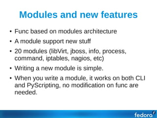 Modules and new features
●   Func based on modules architecture
●   A module support new stuff
●   20 modules (libVirt, jboss, info, process,
    command, iptables, nagios, etc)
●   Writing a new module is simple.
●   When you write a module, it works on both CLI
    and PyScripting, no modification on func are
    needed.
 
