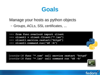 Goals
●   Manage your hosts as python objects
     –   Groups, ACLs, SSL certificates, ...

    >>> from func.overlord import client
    >>> client1 = client.Client(“*.lan”)
    >>> client1.service.restart(“httpd”)
    >>> client1.command.run(“df ­h”)




    [root@a~]# func “*.com” call service restart “httpd”
    [root@a~]# func “*.lan” call command run “df ­h”
 
