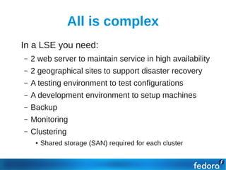 All is complex
●   In a LSE you need:
    –   2 web server to maintain service in high availability
    –   2 geographical sites to support disaster recovery
    –   A testing environment to test configurations
    –   A development environment to setup machines
    –   Backup
    –   Monitoring
    –   Clustering
         ●   Shared storage (SAN) required for each cluster
 