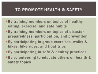 TO PROMOTE HEALTH & SAFET Y

By training members on topics of healthy
 eating, exercise, and safe habits
By training members on topics of disaster
 preparedness, participation, and prevention
By participating in group exercises, walks &
 hikes, bike rides, and float trips
By participating in safe & healthy practices
By volunteering to educate others on health &
 safety topics
 