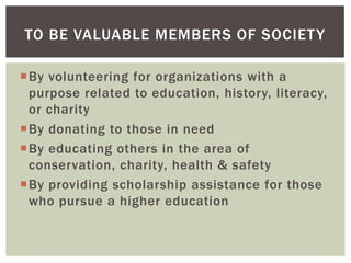 TO BE VALUABLE MEMBERS OF SOCIET Y

By volunteering for organizations with a
 purpose related to education, history, literacy,
 or charity
By donating to those in need
By educating others in the area of
 conservation, charity, health & safety
By providing scholarship assistance for those
 who pursue a higher education
 