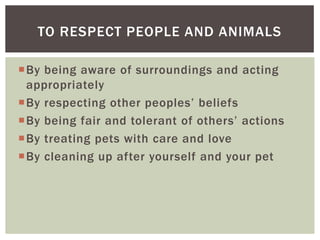 TO RESPECT PEOPLE AND ANIMALS

By being aware of surroundings and acting
 appropriately
By respecting other peoples’ beliefs
By being fair and tolerant of others’ actions
By treating pets with care and love
By cleaning up after yourself and your pet
 