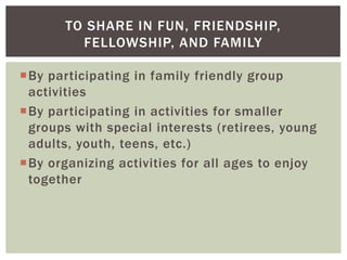 TO SHARE IN FUN, FRIENDSHIP,
         FELLOWSHIP, AND FAMILY

By participating in family friendly group
 activities
By participating in activities for smaller
 groups with special interests (retirees, young
 adults, youth, teens, etc.)
By organizing activities for all ages to enjoy
 together
 