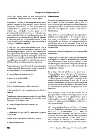 Henrique Flávio Rodrigues da Silveira

colaborativo implica aceitar um novo paradigma, um
novo modelo, com outros limites e novas regras.
A resistência a mudanças, ainda segundo Kuhn, têm o
papel de assegurar que o paradigma anterior não será
facilmente abandonado, e a crise decorrente dos
conflitos tem por significado exatamente o fato de
indicar que é chegada a ocasião para renovar
profundamente os instrumentos e os conhecimentos
existentes (as diferenças entre paradigmas sucessivos são
ao mesmo tempo necessárias e irreconciliáveis). Ademais,
a transição para um novo paradigma não é uma
rearticulação do velho paradigma: é preciso modificar
concepções, métodos e objetivos.
A migração para ambientes colaborativos, com a
prevalência de sistemas interorganizacionais, é uma
mudança de paradigma e, como tal, deve ser encarada
pelas organizações: com políticas e estratégias adequadas
ao novo ambiente, a partir de motivações claramente
identificadas e com respaldo institucional, além de dedicar
especial atenção para os fatores críticos de sucesso, que
poderão definir os resultados na nova empreitada.
As motivações para o envolvimento de uma organização
no planejamento de sistemas interorganizacionais podem
ser resumidas em cinco grupos principais:
a) compartilhamento de informações;
b) aumento de produtividade;
c) redução de custos;
d) determinação superior, legal ou normativa;
e) incremento do relacionamento com os clientes/
usuários.
As maiores preocupações das organizações com relação
a sistemas interorganizacionais, identificadas como
fatores críticos de sucesso, são:
a) custo de desenvolvimento e manutenção;
b) segurança;
c) habilidade e/ou capacidade de cooperação com outras
organizações;
d) efeitos na organização administrativa interna;
e) apoio da alta gerência.
116

Pressupostos
Para efeito da pesquisa, admite-se que as motivações e
os fatores críticos de sucesso que devem ser
considerados no processo de planejamento de sistemas
interorganizacionais no setor público para o ambiente
Internet correspondem àqueles anteriormente
identificados.
Para efeito de levantamento junto às organizações
públicas selecionadas, partiu-se do pressuposto geral de
que todas as organizações pesquisadas registram
participação em sistemas interorganizacionais ou
manifestam intenção de participar deles, seja por
iniciativa própria ou por determinação superior, legal
ou normativa.
Quanto aos pressupostos específicos, foram levantandos
os seguintes:
a) a principal motivação para a participação em sistemas
interorganizacionais é o incremento do relacionamento
com os clientes/usuários, levando em conta o novo
modelo de gestão preconizado pelo governo federal, que
coloca o usuário/cidadão como centro das atenções das
organizações públicas;
b) a importância atribuída às motivações
“compartilhamento de informações” e “aumento de
produtividade” é superior àquela atribuída à motivação
“redução de custos”, refletindo a consciência das
organizações pesquisadas de que não devem se
envolver com sistemas interorganizacionais apenas por
uma questão de redução de custos, e sim em função
da expectativa de melhoria dos processos e dos
resultados;
c) o principal fator crítico de sucesso para o
planejamento de sistemas interorganizacionais é a
segurança, tendo em vista a preocupação que as
organizações têm com o sigilo e a preservação dos
dados sob suas responsabilidades, inclusive por
determinação legal;
d) a importância atribuída aos fatores críticos de
sucesso “habilidade e/ou capacidade de cooperação
com outras organizações” e “custo de
desenvolvimento e manutenção” é superior àquela
atribuída ao fator crítico “efeitos na reorganização
administrativa interna”, o que indica que a
implantação de mudanças administrativas
eventualmente necessárias a partir da utilização de

Ci. Inf., Brasília, v. 32, n. 2, p. 107-124, maio/ago. 2003

 