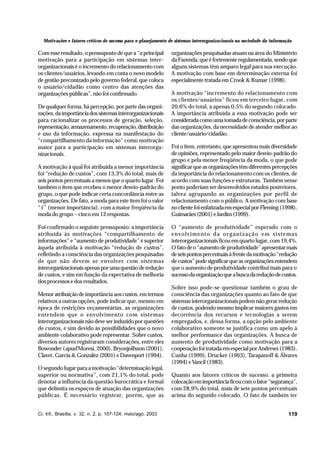 Motivações e fatores críticos de sucesso para o planejamento de sistemas interorganizacionais na sociedade da informação

Com esse resultado, o pressuposto de que a “a principal
motivação para a participação em sistemas interorganizacionais é o incremento do relacionamento com
os clientes/usuários, levando em conta o novo modelo
de gestão preconizado pelo governo federal, que coloca
o usuário/cidadão como centro das atenções das
organizações públicas”, não foi confirmado.
De qualquer forma, há percepção, por parte das organizações, da importância dos sistemas interorganizacionais
para racionalizar os processos de geração, seleção,
representação, armazenamento, recuperação, distribuição
e uso da informação, expressa na manifestação do
“compartilhamento da informação” como motivação
maior para a participação em sistemas interorganizacionais.
A motivação à qual foi atribuída a menor importância
foi “redução de custos”, com 13,3% do total, mais de
seis pontos percentuais a menos que o quarto lugar. Foi
também o item que recebeu o menor desvio-padrão do
grupo, o que pode indicar certa concordância entre as
organizações. De fato, a moda para este item foi o valor
“1” (menor importância), com a maior freqüência da
moda do grupo – cinco em 12 respostas.
Foi confirmado o seguinte pressuposto: a importância
atribuída às motivações “compartilhamento de
informações” e “aumento de produtividade” é superior
àquela atribuída à motivação “redução de custos”,
refletindo a consciência das organizações pesquisadas
de que não devem se envolver com sistemas
interorganizacionais apenas por uma questão de redução
de custos, e sim em função da expectativa de melhoria
dos processos e dos resultados.
Menor atribuição de importância aos custos, em termos
relativos a outras opções, pode indicar que, mesmo em
época de restrições orçamentárias, as organizações
entendem que o envolvimento com sistemas
interorganizacionais não deve ser induzido por questões
de custos, e sim devido às possibilidades que o novo
ambiente colaborativo pode representar. Sobre custos,
diversos autores registraram considerações, entre eles
Bowonder (apud Moresi, 2000), Bryonjolfsson (2001),
Claver, Garcia & Gonzaléz (2001) e Davenport (1994).
O segundo lugar para a motivação “determinação legal,
superior ou normativa”, com 21,1% do total, pode
denotar a influência da questão burocrática e formal
que delimita os espaços de atuação das organizações
públicas. É necessário registrar, porém, que as
Ci. Inf., Brasília, v. 32, n. 2, p. 107-124, maio/ago. 2003

organizações pesquisadas atuam na área do Ministério
da Fazenda, que é fortemente regulamentada, sendo que
alguns sistemas têm amparo legal para sua execução.
A motivação com base em determinação externa foi
especialmente tratada em Crook & Kumar (1998).
A motivação “incremento do relacionamento com
os clientes/usuários” ficou em terceiro lugar, com
20,6% do total, a apenas 0,5% do segundo colocado.
A importância atribuída a essa motivação pode ser
considerada como uma tomada de consciência, por parte
das organizações, da necessidade de atender melhor ao
cliente/usuário/cidadão.
Foi o item, entretanto, que apresentou mais diversidade
de opiniões, representado pelo maior desvio-padrão do
grupo e pela menor freqüência da moda, o que pode
significar que as organizações têm diferentes percepções
da importância do relacionamento com os clientes, de
acordo com suas funções e estruturas. Também nesse
ponto poderiam ser desenvolvidos estudos posteriores,
talvez agrupando as organizações por perfil de
relacionamento com o público. A motivação com base
no cliente foi enfatizada em especial por Fleming (1998),
Guimarães (2001) e Jardim (1999).
O “aumento de produtividade” esperado com o
envolvimento da organização em sistemas
interorganizacionais ficou em quarto lugar, com 19,4%.
O fato de o “aumento de produtividade” apresentar mais
de seis pontos percentuais à frente da motivação “redução
de custos” pode significar que as organizações entendem
que o aumento de produtividade contribui mais para o
sucesso da organização que a busca da redução de custos.
Sobre isso pode-se questionar também o grau de
consciência das organizações quanto ao fato de que
sistemas interorganizacionais podem não gerar redução
de custos, podendo mesmo implicar maiores gastos em
decorrência dos recursos e tecnologias a serem
empregados, e, dessa forma, a opção pelo ambiente
colaborativo somente se justifica como um apelo à
melhor performance das organizações. A busca de
aumento de produtividade como motivação para a
cooperação foi tratada em especial por Andrews (1983),
Cunha (1999), Drucker (1963), Tarapanoff & Álvares
(1994) e Vancil (1983).
Quanto aos fatores críticos de sucesso, a primeira
colocação em importância ficou com o fator “segurança”,
com 28,9% do total, mais de sete pontos percentuais
acima do segundo colocado. O fato de também ter
119

 