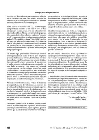 Henrique Flávio Rodrigues da Silveira

informações. Entendem-se por aumento da utilidade
social os benefícios para a sociedade, advindos da
racionalização na utilização dos recursos e da oferta de
informações e serviços de forma integrada.
Para Servan-Schreiber (1974), a informação
compartilhada encontra-se na base de toda a “boa
inteligência”, e, assim, se um povo está suficientemente
informado, delibera. Mesmo a ocorrência de pequenas
diferenças não tira do resultado o caráter de “vontade
geral” e, por conseguinte, benéfico para o conjunto da
sociedade. Thomas Jefferson (apud Dizard, 1982) também
afirmava que a liberdade de expressão e de opinião é a
base de todo governo e também que a melhor maneira
de aperfeiçoar as imperfeições da democracia é
aumentando a quantidade e a qualidade das informações
à disposição do povo.
Os estudos aqui apresentados revelam que sistemas
interorganizacionais serão decisivos para ampliar a
presença do Estado na Internet, facilitando o exercício
da cidadania, e também para aumentar a competitividade
das empresas. Deve haver a percepção de que, no setor
privado, se uma organização explora o monopólio em
um dado segmento, este segmento perderá
competitividade e sofrerá abalos na confiança dos
consumidores, e, no setor público, a sociedade não
aceitará a falta de integração que aumenta o consumo
de recursos públicos e reduz a efetividade da ação do
Estado. Pode-se afirmar que restarão dois tipos de
organização: as colaborativas e aquelas em extinção.
As motivações identificadas na revisão de literatura
(compartilhamento de informações; aumento de
produtividade; redução de custos; determinação superior,
legal ou normativa e incremento do relacionamento com
os clientes/usuários) atendem às inquietações dos
gestores quanto à racionalização do uso de recursos e ao
aumento de produtividade, assim como aos anseios da
sociedade pelo acesso mais fácil à informação pública
integrada.
Quanto aos fatores críticos de sucesso identificados na
revisão de literatura (custo, segurança, habilidade de
cooperação, efeitos internos, apoio superior), pode-se
afirmar que há suficiente desenvolvimento tecnológico

122

para minimizar as questões relativas à segurança,
confidencialidade e integridade das informações, a custos
compatíveis com os benefícios esperados. O necessário
apoio da alta gerência existe e pode ser comprovado pelas
inúmeras iniciativas governamentais de estímulo à
adoção de melhores práticas para o setor público.
Já os fatores relacionados aos efeitos na reorganização
administrativa interna, por conta da implementação de
sistemas interorganizacionais, devem ser tratados em um
contexto de reforma do setor público, no qual há a
preocupação com a busca de resultados da ação
governamental, com as estruturas internas das
organizações públicas em constante aperfeiçoamento,
valorizando as competências individuais e o trabalho
em equipe, mas sempre com o foco no cliente do
governo: a sociedade.
O fator crítico “habilidade e/ou capacidade de
cooperação com outras organizações” parece ser o que
vai requerer atenção especial por parte do governo.
A persistência de ilhas na administração pública é uma
realidade que não pode ser desconsiderada, apesar das
iniciativas oficiais conclamando à integração. A mudança
cultural dos processos de gestão, a fim de incorporar
práticas colaborativas, deve ser estimulada e talvez até
ser objeto de mensuração do desempenho dos gestores
públicos.
A pesquisa realizada confirma a necessidade crescente
de disseminação cooperativa da informação. Já na década
de 1970, Miranda (1977) afirmava que os países em
desenvolvimento precisavam acelerar a disseminação da
informação em todos os níveis de sua estrutura social.
Essa é a questão central: assegurar o acesso à informação,
para a construção de uma cidadania plena, a activae
civitatis (cidadania ativa), de que nos fala Bobbio (1986),
pois informação é energia para a mente (Drucker, 1971).
“Ser informado é ser livre”
(Norbert Wiener)

Artigo recebido em 13-02-2003 e aceito para publicação em 07-05-2003

Ci. Inf., Brasília, v. 32, n. 2, p. 107-124, maio/ago. 2003

 