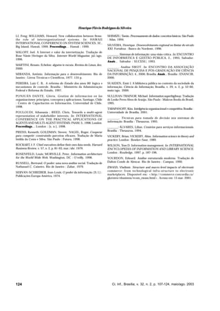 Henrique Flávio Rodrigues da Silveira
LI, Feng; WILLIAMS, Howard. New collaboration between firms:
the role of interorganizational systems. In: HAWAII
INTERNATIONAL CONFERENCE ON SYSTEM SCIENCES, 32.,
Big Island, Hawaii, 1999. Proceedings… Hawaii : 1999.
Proceedings
MALOFF, Joel. A Internet e valor da internetização. Tradução de
Rose Nânie Heringer da Silva. Internet World Magazine, jul./ago.
1996.
MARTINI, Renato. Echelon: alguém te escuta. Revista do Linux, dez.
2000.

SHIMIZU, Tamio. Processamento de dados: conceitos básicos. São Paulo
: Atlas, 1994.
SILVEIRA, Henrique. Desenvolvimento regional no limiar do século
XXI. Fortaleza : Banco do Nordeste, 1996.
_______. Sistemas de informação: uma visão crítica. In: ENCONTRO
DE INFORMÁTICA E GESTÃO PÚBLICA, 2., 1993, Salvador.
Anais... Salvador : SUCESU, 1993.
Anais

MIRANDA, Antônio. Informação para o desenvolvimento. Rio de
Janeiro : Livros Técnicos e Científicos, 1977. 135 p.

_______. Análise SWOT. In: ENCONTRO DA ASSOCIAÇÃO
NACIONAL DE PESQUISA E PÓS-GRADUAÇÃO EM CIÊNCIA
DA INFORMAÇÃO, 4., 2000, Brasília. Anais... Brasília : ENANCIB,
Anais
2000.

PEREIRA, Luiz C. B.. A reforma do Estado dos anos 90: lógica e
mecanismos de controle. Brasília : Ministério da Administração
Federal e Reforma do Estado, 1997.

SUAIDEN, Emir J. A biblioteca pública no contexto da sociedade da
informação. Ciência da Informação, Brasília, v. 29, n. 2, p. 52-60,
maio/ago. 2000.

PONJUÁN DANTE, Glória. Gestion de informacion en las
organizaciones: principios, conceptos y aplicaciones. Santiago, Chile
: Centro de Capacitación en Información, Universidad de Chile,
1998.

SULLIVAN-TRAINOR, Michael. Information superhighway. Tradução
de Lenke Peres Alves de Araújo. São Paulo : Makron Books do Brasil,
1995.

POULOUDI, Athanasia ; REED, Chris. Towards a multi-agent
representation of stakeholder interests. In: INTERNATIONAL
CONFERENCE ON THE PRACTICAL APPLICATIONS OF
AGENTS AND MULTI-AGENT SYSTEMS: PAAM, 3., 1998, London.
Proceedings… London : [s. n.], 1998.
Proceedings
PREISS, Kenneth; GOLDMAN, Steven; NAGEL, Roger. Cooperar
para competir: construindo parceiras eficazes. Tradução de Maria
Imilda da Costa e Silva. São Paulo : Futura, 1998.
ROCKART, J. F. Chief executives define their own data needs. Harvard
Business Review, v. 57, n. 2, p. 81-93, mar./abr. 1979.
ROSENFELD, Louis; MORVILLE, Peter. Information architecture
for the World Wide Web. Washington, DC : O’reilly, 1998.
RUSSELL, Bertrand. O poder: uma nova análise social. Tradução de
Nathanael C. Caixeiro. Rio de Janeiro : Zahar, 1979.
SERVAN-SCHREIBER, Jean-Louis. O poder da informação. [S. l.] :
Publicações Europa-América, 1974.

124

TARAPANOFF, Kira. Inteligência organizacional e competitiva. Brasília :
Universidade de Brasília, 2001.
_______. Técnicas para tomada de decisão nos sistemas de
informação. Brasília : Thesaurus, 1995.
_______; ÁLVARES, Lilian. Cenários para serviços informacionais.
Brasília : Thesaurus, 1994.
VICKERY, Brian; VICKERY, Alina. Information science in theory and
practice. London : Bowker-Saur, 1989.
WILSON, Tom D. Information management. In: INTERNATIONAL
ENCYCLOPEDIA OF INFORMATION AND LIBRARY SCIENCE.
London : Routledge, 1997. p. 187-196.
YOURDON, Edward. Análise estruturada moderna. Tradução de
Dalton Conde de Alencar. Rio de Janeiro : Campus, 1990.
ZWASS, Vladimir. Structure and macro-level impacts of electronic
commerce: from technological infra-structure to electronic
marketplaces. Disponível em: <http://commerce.concordia.ca/
gkersten/ebusiness/ecom_zwass.html>. Acesso em: 15 mar. 2001.

Ci. Inf., Brasília, v. 32, n. 2, p. 107-124, maio/ago. 2003

 