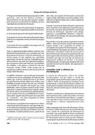 Henrique Flávio Rodrigues da Silveira

O Programa Sociedade da Informação, lançado em 1999,
apresenta, como um dos objetivos setoriais, o
desenvolvimento de sistemas para integrar e ampliar
ações de governo em benefício da cidadania, no novo
“paradigma da sociedade da informação”.
Segundo o documento de apresentação do programa,
existem três tipos de organizações públicas na Internet:
a) oferecimento apenas de informações institucionais;
b) prestação de serviços relevantes de download (cópia a
partir de um computador remoto) de informações para
o usuário;
c) prestação de serviços públicos em tempo real e de
forma interativa com o cidadão.
Assim, as organizações públicas utilizam a Internet como
instrumento de aproximação com a sociedade, por meio
da prestação de serviços e oferta de informações, ao
mesmo tempo em que ampliam sua capacidade
operacional e sua área de cobertura. O planejamento de
sítios na Internet, por parte das organizações públicas,
deve incorporar a busca pelo interesse e necessidades
dos cidadãos, e não apenas a redução de custo por
transação. Jardim (1999) * ainda ressalva que as
organizações públicas devem ir além da oferta de um
simples folder eletrônico.
A realidade, entretanto, é que os sítios governamentais
constituem um imenso arquipélago, formado por ilhas
(sítios), que, ou não se comunicam entre si, ou o fazem
por meio de pontes virtuais (links) entre as ilhas, o que
possibilita ao usuário navegar entre elas, mas, se houver
a necessidade de organizar informações que estão
distribuídas, caberá ao usuário a tarefa de reunir e tentar
padronizar o conjunto de informações coletadas. Assim,
prevalecem sítios com administração individualizada,
que no máximo oferecem a possibilidade de acesso a
outros sítios, quando mais interessante seria uma visão
de ”continente”, com sítios integrados de forma
transparente para o usuário.
Para alcançar os propósitos de transparência e efetiva
comunicação dos atos de governo e sua repercussão, fazse necessária maior integração das organizações públicas,
no desenvolvimento de sítios que facilitem o exercício
da cidadania. O usuário poderia acessar, a partir de um

*

JARDIM, José M. Entre o vital e o virtual: o acesso aos arquivos
públicos no Brasil, 1999. Não publicado.

108

único sítio, um conjunto de informações e serviços de
origem variada, destinados a um mesmo público, sem a
utilização de ligações (links) entre os sítios originais de
várias organizações.
Contudo, o processo de desenvolvimento e gerência de
sítios cooperativos traz implicações importantes para o
processo de concepção, desenvolvimento e gerência de
sistemas de informação. Questões como design,
segurança, compatibilidade (hardware e software),
diversidade de metodologia e de regras para publicação
devem ser consideradas.
Para estudar o tema dos portais cooperativos no setor
público – sítios com oferta de serviços e informações de
origem variada, com o propósito de atender às
necessidades dos usuários de forma integrada –, optouse pela delimitação da pesquisa, que enfoca o estudo das
motivações e dos fatores críticos de sucesso para o
desenvolvimento de sistemas interorganizacionais, que
darão suporte informacional aos portais cooperativos e
permitirão que haja um novo tipo de presença de
organizações públicas na Internet, a de portais
interinstitucionais com informação integrada sobre áreas
específicas de interesse do cidadão, das organizações e
da sociedade.
CONEXÃO COM A CIÊNCIA DA
INFORMAÇÃO
A ciência da informação, ciência de caráter
interdisciplinar, tem por objeto o estudo das
propriedades gerais da informação (natureza, gênese
e efeitos). Assim, em pesquisas que abordam o tema
da informação, a ciência da informação contribui com
estudos das necessidades informacionais, processos de
interação, sistemas de informação e estudo do uso da
informação.
Também contribui para o planejamento de sistemas
interorganizacionais, a partir de estudos e técnicas
referentes ao ciclo informacional (figura 1, a seguir),
a ser aplicado em um contexto no qual diferentes
expectativas e culturas organizacionais irão
interagir.
Sobre a importância da ciência da informação, Vickery
& Vickery (1989) afirmam que ela está identificada
com o estudo da comunicação da informação na
sociedade, o que pode significar efetiva contribuição
para a facilitação dos processos de transferência
de informações e para a construção da cidadania.
A participação de profissionais da informação também
Ci. Inf., Brasília, v. 32, n. 2, p. 107-124, maio/ago. 2003

 