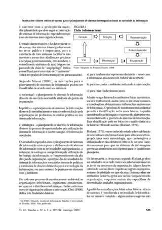 Motivações e fatores críticos de sucesso para o planejamento de sistemas interorganizacionais na sociedade da informação

é coerente com o princípio da multidisciplinaridade que deve reger a construção
de sistemas de informação, especialmente no
caso de sistemas interorganizacionais.

FIGURA 1
Ciclo informacional

O estudo das motivações e dos fatores críticos
de sucesso dos sistemas interorganizacionais
no setor público é importante, pois a
existência de tais sistemas facilitaria não
somente o acesso dos cidadãos aos produtos
e serviços governamentais, mas também o
entendimento sistêmico da ação do governo,
passando da visão de “arquipélago” (sítios Fonte: Adaptado do Ponjuán Duarte, 1998
como ilhas) para uma visão de ”continente”
(sítios integrados de forma transparente para o usuário). a) para fundamentar o processo decisório – nesse caso,
a informação atua como um redutor da incerteza;
Segundo Moresi (2000)*, as motivações para o
planejamento de sistemas de informação podem ser b) para interpretar o ambiente, reduzindo a equivocação;
classificadas de acordo com sua natureza:
c) para criar conhecimento novo.
a) conceitual – o planejamento de sistemas de informação
decorre do exercício normal da atividade de gestão da Admite-se que fatores dos ambientes físico, econômico,
social e institucional, assim como os recursos humanos
organização;
e tecnológicos, determinam e influenciam os sistemas
b) prática – o planejamento de sistemas de informação de informação. O processo de monitoramento ambiental
decorre do reconhecimento e tentativa de resolução pela permite a identificação, entre esses fatores, daqueles
organização de problemas de ordem prática no seu considerados críticos para o sucesso do planejamento,
desenvolvimento e gerência de sistemas de informação.
sistema de informação;
Essa identificação pode ser feita com o auxílio da técnica
c) estratégica – o planejamento de sistemas de informação de fatores críticos de sucesso (Rockart, 1979).
decorre da procura de oportunidades pela utilização do
sistema de informação e das tecnologias de informação Rockart (1979), em reconhecido estudo sobre a definição
de necessidades informacionais para altos executivos,
associadas.
propôs uma nova metodologia, que contemplava a
Os resultados esperados com o planejamento de sistemas utilização da técnica de fatores críticos de sucesso, como
de informação contemplam o alinhamento do sistema determinante para que os sistemas de informações
de informação com as necessidades da organização, a gerenciais atendessem aos objetivos para os quais foram
obtenção de vantagens competitivas pela utilização de planejados.
tecnologia da informação, o comprometimento da alta
direção da organização, a previsão das necessidades do Os fatores críticos de sucesso, segundo Rockart, podem
sistema de informação e o estabelecimento de políticas ser estudados de acordo com o seu relacionamento com
e caminhos de desenvolvimento para a tecnologia da as áreas ou processos da organização. Alguns fatores
informação, em um contexto de permanente sintonia críticos de sucesso dizem respeito ao negócio da empresa,
ao ramo de atividade em que ela atua. Outros podem ser
com o ambiente.
atribuídos de forma geral aos vários componentes da
Em todo esse processo de monitoramento ambiental, as organização, enquanto outros são específicos de
organizações selecionam, organizam, armazenam, determinadas unidades organizacionais.
recuperam e distribuem informação. Sobre as formas
como as organizações utilizam a informação, Choo (1996) A partir das considerações feitas sobre fatores críticos
de sucesso, é reconhecida a necessidade de identificádefine três finalidades básicas:
los em número reduzido – alguns autores sugerem não
*

MORESI, Eduardo. Gestão da informação. Brasília : Universidade
de Brasília, 2000. Não publicado.

Ci. Inf., Brasília, v. 32, n. 2, p. 107-124, maio/ago. 2003

109

 