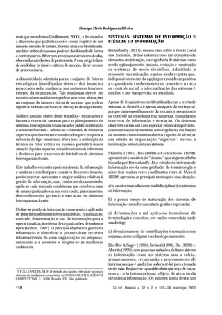 Henrique Flávio Rodrigues da Silveira

mais que uma dezena (Stollenwerk, 2000)*, a fim de evitar
a dispersão que poderia ocorrer com o registro de um
número elevado de fatores. Porém, uma vez identificado,
um fator crítico de sucesso pode ser desdobrado de forma
a contemplar os diferentes processos e áreas envolvidas,
observadas as relações de pertinência. A essa propriedade
de desdobrar os fatores críticos de sucesso, dá-se o nome
de arborescência.
A dinamicidade admitida para o conjunto de fatores
estratégicos identificados decorre dos impactos
provocados pelas mudanças nos ambientes interno e
externo da organização. Tais mudanças devem ser
monitoradas e avaliadas e podem acarretar alterações
no conjunto de fatores críticos de sucesso, que podem
significar inclusão, exclusão ou alterações de importância.
Sobre o assunto objeto deste trabalho – motivações e
fatores críticos de sucesso para o planejamento de
sistemas interorganizacionais no setor público utilizando
o ambiente Internet –, admite-se a existência de inúmeros
aspectos que devem ser considerados para projetos e
sistemas do tipo em estudo. Para isso, a utilização da
técnica de fator crítico de sucesso permitirá maior
atenção àqueles aspectos considerados mais relevantes
e decisivos para o sucesso de iniciativas de sistemas
interorganizacionais.
Este trabalho encontra apoio na ciência da informação
e também contribui para essa área do conhecimento,
por incorporar, apresentar e propor análises relativas à
gestão da informação, que, conforme documentado,
apóia-se cada vez mais em sistemas que envolvem mais
de uma organização em sua concepção, planejamento,
desenvolvimento, gerência e execução: os sistemas
interorganizacionais.
Define-se gestão da informação como sendo a aplicação
de princípios administrativos à aquisição, organização,
controle, disseminação e uso da informação para a
operacionalização efetiva de organizações de todos os
tipos (Wilson, 1997). O principal objetivo da gestão da
informação é identificar e potencializar recursos
informacionais de uma organização ou empresa,
ensinando-a a aprender e adaptar-se às mudanças
ambientais.

*

STOLLENWERK, M. F. O método dos fatores críticos de sucesso e
sistemas de inteligência competitiva. In: CURSO DE INTELIGÊNCIA
COMPETITIVA, 3., 2000, Brasília, DF. Não publicado.

110

SISTEMAS, SISTEMAS DE INFORMAÇÃO E
CIÊNCIA DA INFORMAÇÃO
Bertanlanffy (1977), em sua obra sobre a Teoria Geral
dos Sistemas, define sistema como um complexo de
elementos em interação, e a engenharia de sistemas como
sendo o planejamento, traçado, evolução e construção
de sistemas de modo científico. Admitindo a
crescente mecanização, o autor ainda registra que,
independentemente da opção por considerar positiva
a expansão do conhecimento ou temerário o risco
de controle social, a informatização dos sistemas é
um fato e por isso precisa ser estudada.
Apesar de freqüentemente identificada com a teoria de
sistemas, a cibernética é apenas uma parte da teoria geral,
porque trata especificamente da teoria dos mecanismos
de controle na tecnologia e na natureza, fundada nos
conceitos de informação e retroação. Os sistemas
cibernéticos são um caso especial, embora importante,
dos sistemas que apresentam auto-regulação, em função
de atuarem como sistemas abertos capazes de alcançar
um estado de organização “superior”, devido à
informação introduzida no sistema.
Shimizu (1994), Bio (1996) e Cornachione (1998)
apresentam conceitos de “sistema” que seguem a linha
traçada por Bertanlanffy. Já o estudo de sistemas de
informação revela uma profusão de terminologia e
conceitos muitas vezes conflitantes entre si. Moresi
(2000) apresenta as principais razões para essa situação:
a) o caráter marcadamente multidisciplinar dos sistemas
de informação;
b) o pouco tempo de maturação dos sistemas de
informação como ferramenta de gestão empresarial;
c) deformações e má aplicação intencional de
terminologia e conceitos, por razões comerciais ou de
marketing;
d) elevado número de contribuições e comunicações
esparsas, sem configurar escolas de pensamento.
Ein-Dor & Segev (1986), Saviani (1998), Bio (1998) e
Albertin (1999), com pequenas variações, definem sistema
de informação como um sistema para a coleta,
armazenamento, recuperação e processamento de
informações que é usado (ou poderia sê-lo) para a tomada
de decisão. Registre-se o paralelo óbvio que se pode traçar
com o ciclo informacional, objeto de atenção da
ciência da informação. Os autores ainda destacam
Ci. Inf., Brasília, v. 32, n. 2, p. 107-124, maio/ago. 2003

 