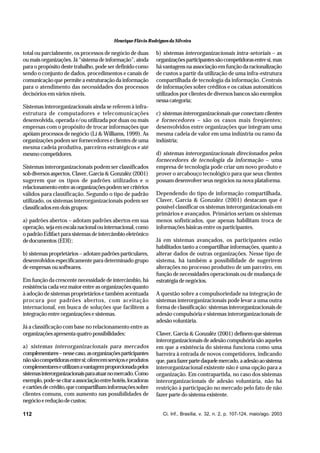 Henrique Flávio Rodrigues da Silveira

total ou parcialmente, os processos de negócio de duas
ou mais organizações. Já “sistema de informação”, ainda
para o propósito deste trabalho, pode ser definido como
sendo o conjunto de dados, procedimentos e canais de
comunicação que permite a estruturação da informação
para o atendimento das necessidades dos processos
decisórios em vários níveis.
Sistemas interorganizacionais ainda se referem à infraestrutura de computadores e telecomunicações
desenvolvida, operada e/ou utilizada por duas ou mais
empresas com o propósito de trocar informações que
apóiam processos de negócio (Li & Williams, 1999). As
organizações podem ser fornecedores e clientes de uma
mesma cadeia produtiva, parceiros estratégicos e até
mesmo competidores.
Sistemas interorganizacionais podem ser classificados
sob diversos aspectos. Claver, Garcia & Gonzaléz (2001)
sugerem que os tipos de padrões utilizados e o
relacionamento entre as organizações podem ser critérios
válidos para classificação. Segundo o tipo de padrão
utilizado, os sistemas interorganizacionais podem ser
classificados em dois grupos:
a) padrões abertos – adotam padrões abertos em sua
operação, seja em escala nacional ou internacional, como
o padrão Edifact para sistemas de intercâmbio eletrônico
de documentos (EDI);
b) sistemas proprietários – adotam padrões particulares,
desenvolvidos especificamente para determinado grupo
de empresas ou softwares.
Em função da crescente necessidade de intercâmbio, há
resistência cada vez maior entre as organizações quanto
à adoção de sistemas proprietários e também acentuada
procura por padrões abertos, com aceitação
internacional, em busca de soluções que facilitem a
integração entre organizações e sistemas.
Já a classificação com base no relacionamento entre as
organizações apresenta quatro possibilidades:
a) sistemas interorganizacionais para mercados
complementares – nesse caso, as organizações participantes
não são competidoras entre si; oferecem serviços e produtos
complementares e utilizam a vantagem proporcionada pelos
sistemas interorganizacionais para atuar no mercado. Como
exemplo, pode-se citar a associação entre hotéis, locadoras
e cartões de crédito, que compartilham informações sobre
clientes comuns, com aumento nas possibilidades de
negócio e redução de custos;
112

b) sistemas interorganizacionais intra-setoriais – as
organizações participantes são competidoras entre si, mas
há vantagens na associação em função da racionalização
de custos a partir da utilização de uma infra-estrutura
compartilhada de tecnologia da informação. Centrais
de informações sobre créditos e os caixas automáticos
utilizados por clientes de diversos bancos são exemplos
nessa categoria;
c) sistemas interorganizacionais que conectam clientes
e fornecedores – são os casos mais freqüentes;
desenvolvidos entre organizações que integram uma
mesma cadeia de valor em uma indústria ou ramo da
indústria;
d) sistemas interorganizacionais direcionados pelos
fornecedores de tecnologia da informação – uma
empresa de tecnologia pode criar um novo produto e
prover o arcabouço tecnológico para que seus clientes
possam desenvolver seus negócios na nova plataforma.
Dependendo do tipo de informação compartilhada,
Claver, Garcia & Gonzaléz (2001) destacam que é
possível classificar os sistemas interorganizacionais em
primários e avançados. Primários seriam os sistemas
menos sofisticados, que apenas habilitam troca de
informações básicas entre os participantes.
Já em sistemas avançados, os participantes estão
habilitados tanto a compartilhar informações, quanto a
alterar dados de outras organizações. Nesse tipo de
sistema, há também a possibilidade de sugerirem
alterações no processo produtivo de um parceiro, em
função de necessidades operacionais ou de mudança de
estratégia de negócios.
A questão sobre a compulsoriedade na integração de
sistemas interorganizacionais pode levar a uma outra
forma de classificação: sistemas interorganizacionais de
adesão compulsória e sistemas interorganizacionais de
adesão voluntária.
Claver, Garcia & Gonzaléz (2001) definem que sistemas
interorganizacionais de adesão compulsória são aqueles
em que a existência do sistema funciona como uma
barreira à entrada de novos competidores, indicando
que, para fazer parte daquele mercado, a adesão ao sistema
interorganizacional existente não é uma opção para a
organização. Em contrapartida, no caso dos sistemas
interorganizacionais de adesão voluntária, não há
restrição à participação no mercado pelo fato de não
fazer parte do sistema existente.

Ci. Inf., Brasília, v. 32, n. 2, p. 107-124, maio/ago. 2003

 