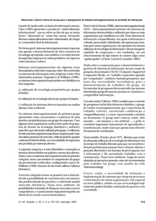 Motivações e fatores críticos de sucesso para o planejamento de sistemas interorganizacionais na sociedade da informação

A partir de estudo sobre as fontes de informação externa,
Choo (1995) apresenta o conceito de “cadeia alimentar
informacional”, que se refere ao fato de que as várias
fontes “alimentam-se” umas das outras, formando
diversas cadeias alimentares inter-relacionadas, até chegar
ao consumidor final da informação.
De forma geral, sistemas interorganizacionais requerem
não apenas o desenvolvimento de infra-estrutura de
tecnologia apropriada, mas também o reconhecimento
do papel das empresas na cadeia produtiva e de aspectos
como estrutura e valores.
Sistemas interorganizacionais são algumas vezes
denominados redes entre empresas (inter-firm networks)
ou sistemas de informação entre empresas (inter-firm
information systems). Segundo Li & Williams (1999),
os sistemas interorganizacionais podem ser divididos em
três categorias:
a) utilização de tecnologia proprietária por grupos
fechados;
b) utilização de tecnologia aberta por grupos fechados;
c) utilização de sistemas abertos baseados em mídias
abertas como a Internet.
Os sistemas interorganizacionais do primeiro grupo
apresentam como característica a existência de uma
interface proprietária para um grupo de empresas. Caso
alguma outra organização venha a fazer parte do grupo,
terá de investir na tecnologia (hardware e software)
específica que está sendo utilizada pelo grupo. A utilização
de sistemas interorganizacionais dessa categoria pode estar
vinculada à proteção do mercado, à falta de padrões quando
o sistema foi desenvolvido, ou a necessidades de segurança
não providas por sistemas abertos.
A segunda categoria é a mais difundida e contempla os
sistemas desenvolvidos em padrões e protocolos abertos.
Assim como os sistemas interorganizacionais da primeira
categoria, nesse caso também os componentes do grupo
são previamente conhecidos, configurando o que Li &
Williams (1999) chamam de electronic alliance (aliança
eletrônica).
A terceira categoria tornou-se possível com a Internet,
devido à possibilidade de conexões entre um número
não predeterminado de parceiros: é o electronic market
(mercado eletrônico). Nesse novo ambiente, há
possibilidades reduzidas de bloquear mercados a novos
competidores, e é praticamente impossível impedir um
cliente de ter acesso a novos fornecedores.
Ci. Inf., Brasília, v. 32, n. 2, p. 107-124, maio/ago. 2003

Para Crook & Kumar (1998), sistemas interorganizacionais
(IOS – interorganizational systems) são sistemas de
informação desenvolvidos e utilizados por duas ou mais
organizações que trabalham em rede. Esses sistemas de
informação compartilhados, nos quais a informação é
coletada, processada e distribuída, não apenas para uma,
mas para várias organizações, são apoiados em intensa
utilização de tecnologia da informação e devem assegurar
eqüidade da cooperação e nos resultados, em um
relacionamento do tipo winner-to-winner (algo como
“ganha-ganha”) (Claver, Garcia & Gonzaléz, 2001).
Ainda sobre a cooperação para o desenvolvimento e
gerência de sistemas de informação, há um campo de
pesquisa denominado CSCW (Computer Supported
Cooperative Work), ou “trabalho cooperativo apoiado
por computador”, também chamado groupware, que
trata das necessidades tecnológicas para o
desenvolvimento de trabalhos em grupo. As
ferramentas de groupware devem permitir que pessoas
distribuídas geograficamente possam se comunicar e
compartilhar informações.
Um outro autor (Ciborra, 1993) considera que o conceito
de groupware inclui dois elementos distintos: o group,
de caráter socioorganizacional, que é uma forma de
trabalho coletivo, envolvendo colaboração e
compartilhamento, e o ware, representando o artefato
ou ferramenta. O group ware conecta, então, dois
mundos – um humano e um artificial –, e pode se
constituir importante instrumento de aprendizado e
transformação, muito mais que apenas uma eficiente
ferramenta de coordenação.
Nesse sentido, Drucker, já em 1971, afirmava que o teste
de adequada utilização de tecnologia da informação virá
do tempo de trabalho liberado para que os executivos e
demais profissionais possam fazer relações diretas e
pessoais, libertando o ser humano da preocupação com
a informação e lhe permitindo trabalhar com a
comunicação. Nesse novo ambiente, longe de serem
afastadas as interações pessoais, estas são incrementadas
pelo trabalho em grupo com auxílio da rede
(internetworking).
Cresce, então, a necessidade de definição e
implementação de sistemas que integrem processos
e informações de várias organizações. Em especial
no setor público, admite-se que as tecnologias hoje
existentes podem facilitar a interação do governo com
a sociedade.

113

 
