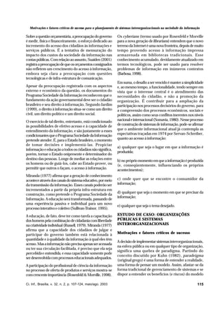 Motivações e fatores críticos de sucesso para o planejamento de sistemas interorganizacionais na sociedade da informação

Sobre a questão orçamentária, a preocupação do governo
é medir, física e financeiramente, o esforço dedicado ao
incremento do acesso dos cidadãos às informações e
serviços públicos. É a tentativa de mensuração do
impacto dos custos da sociedade da informação nas
contas públicas. Com relação ao assunto, Suaiden (2001)
registra a preocupação de que os orçamentos consignados
não refletem um crescimento do acesso à informação,
embora seja clara a preocupação com questões
tecnológicas e de infra-estrutura de comunicação.
Apesar da preocupação registrada com os aspectos
externo e econômico da questão, os documentos do
Programa Sociedade da Informação reconhecem que o
fundamento da ação governamental deve ser o cidadão
brasileiro e seu direito à informação. Segundo Jardim
(1999), o direito à informação situa-se como um direito
civil, um direito político e um direito social.
O exercício de tal direito, entretanto, está condicionado
às possibilidades de efetivo acesso e à capacidade de
entendimento da informação, e são justamente a esses
condicionantes que o Programa Sociedade da Informação
pretende atender. É, para o Estado brasileiro, o momento
de tomar decisões e implementá-las. Propiciar
informação e educação a todos os cidadãos não significa,
porém, tornar o Estado onipresente e determinador do
destino das pessoas. Longe de mediar as relações entre
os homens ou de guiá-los, cabe ao Estado prover, ou
permitir que outros o façam, o acesso à informação.
Miranda (1977) afirma que a geração de conhecimento
acontece através dos canais do sistema educativo, por meio
da transmissão da informação. Esses canais poderão ser
incrementados a partir da própria infra-estrutura em
construção, como pretende o Programa Sociedade da
Informação. A educação será transformada, passando de
uma experiência passiva e individual para um novo
processo interativo e coletivo (Sullivan-Trainor, 1995).
A educação, de fato, deve ter como tarefa a capacitação
dos homens pela combinação de cidadania com liberdade
na criatividade individual (Russell, 1979). Miranda (1977)
afirma que a capacidade dos cidadãos de julgar e
participar do governo também está relacionada à
quantidade e à qualidade da informação à qual eles têm
acesso. Mas a informação não precisa apenas ser acessada
ou ter sua circulação facilitada, é preciso que ela seja
percebida e entendida, e essa capacidade somente pode
ser desenvolvida com processos educacionais adequados.
A participação do profissional de ciência da informação
no processo de oferta de produtos e serviços mostra-se
com crescente importância (Rosenfeld & Morville, 1998).
Ci. Inf., Brasília, v. 32, n. 2, p. 107-124, maio/ago. 2003

Os cyberians (termo usado por Rosenfeld e Morville
para a nova geração de librarians) entendem que o novo
terreno da Internet é uma nova fronteira, depois de muito
tempo provendo acesso à informação impressa
armazenada em bibliotecas tradicionais. Esse
conhecimento acumulado, devidamente atualizado em
termos tecnológicos, pode ser usado para resolver
problemas de informação em inúmeros contextos
(Barbosa, 1998).
Em suma, o desafio a ser vencido é manter a simplicidade
e, ao mesmo tempo, a funcionalidade, tendo sempre em
vista que o interesse central é o atendimento das
necessidades do cidadão, e não a promoção da
organização. É contribuir para a ampliação da
participação nos processos decisórios do governo, para
a compreensão dos processos econômicos, sociais e
políticos, assim como seus conflitos inerentes nos níveis
nacional e internacional (Somavía, 1980). Nesse processo
de construção de sistemas de informação, pode-se afirmar
que o ambiente informacional atual já contempla as
expectativas traçadas em 1974 por Servan-Schreiber,
quanto ao acesso à informação:
a) qualquer que seja o lugar em que a informação é
produzida;
b) no próprio momento em que a informação é produzida
(e, conseqüentemente, influenciando os próprios
acontecimentos);
c) onde quer que se encontre o consumidor da
informação;
d) qualquer que seja o momento em que se precisar da
informação;
e) qualquer que seja o tema desejado.
ESTUDO DE CASO: ORGANIZAÇÕES
PÚBLICAS E SISTEMAS
INTERORGANIZACIONAIS
Motivações e fatores críticos de sucesso
A decisão de implementar sistemas interorganizacionais,
na esfera pública ou em qualquer tipo de organização,
significa uma quebra de paradigma. Partindo do
conceito discutido por Kuhn (1982), paradeigma
(original grego) é uma forma de entender a realidade,
uma forma de pensar um modelo. Assim, afastar-se da
forma tradicional de gerenciamento de sistemas e se
dispor a entender os benefícios (e riscos) do modelo
115

 