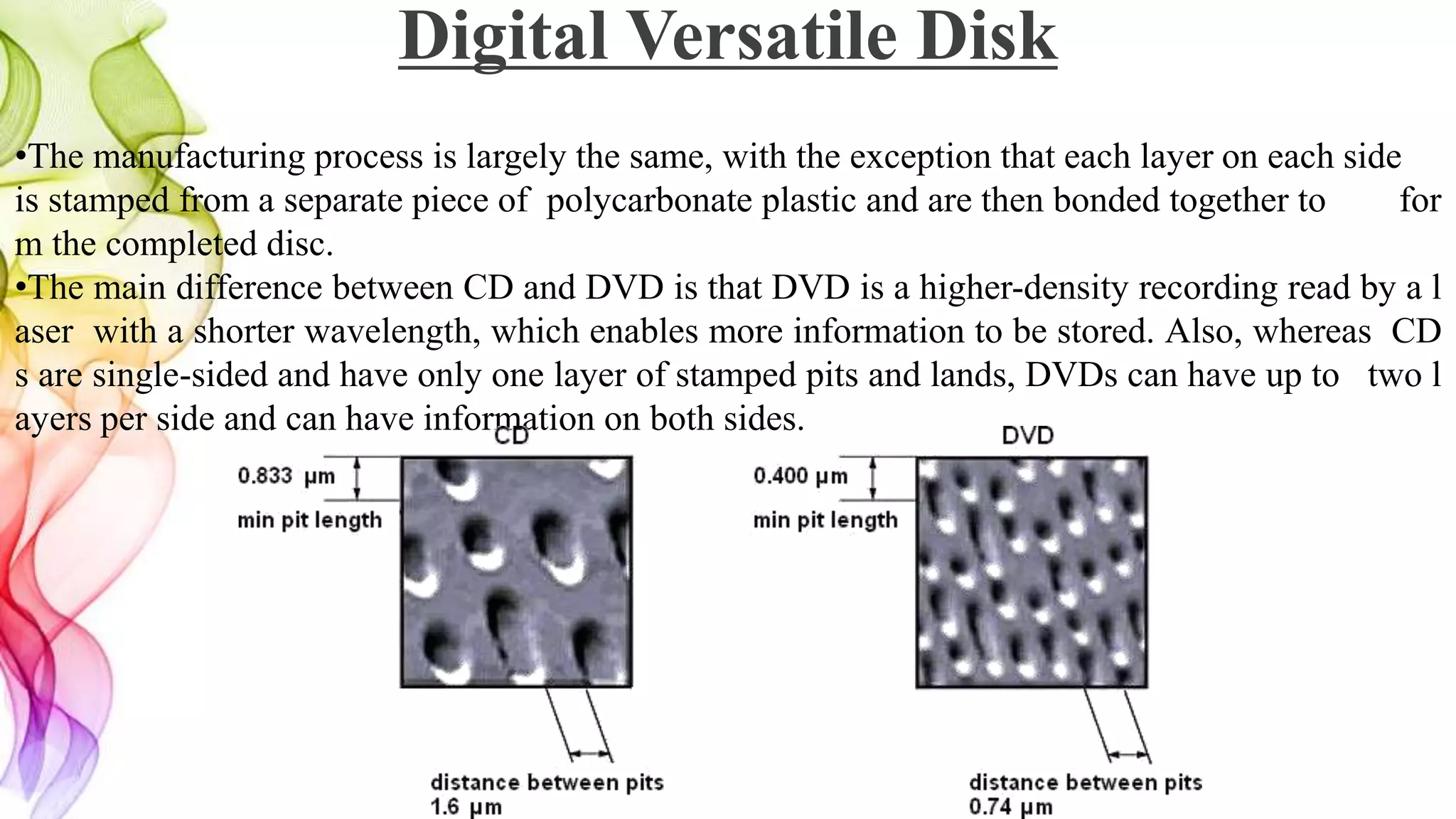 •The manufacturing process is largely the same, with the exception that each layer on each side
is stamped from a separate piece of polycarbonate plastic and are then bonded together to for
m the completed disc.
•The main difference between CD and DVD is that DVD is a higher-density recording read by a l
aser with a shorter wavelength, which enables more information to be stored. Also, whereas CD
s are single-sided and have only one layer of stamped pits and lands, DVDs can have up to two l
ayers per side and can have information on both sides.
Digital Versatile Disk
 