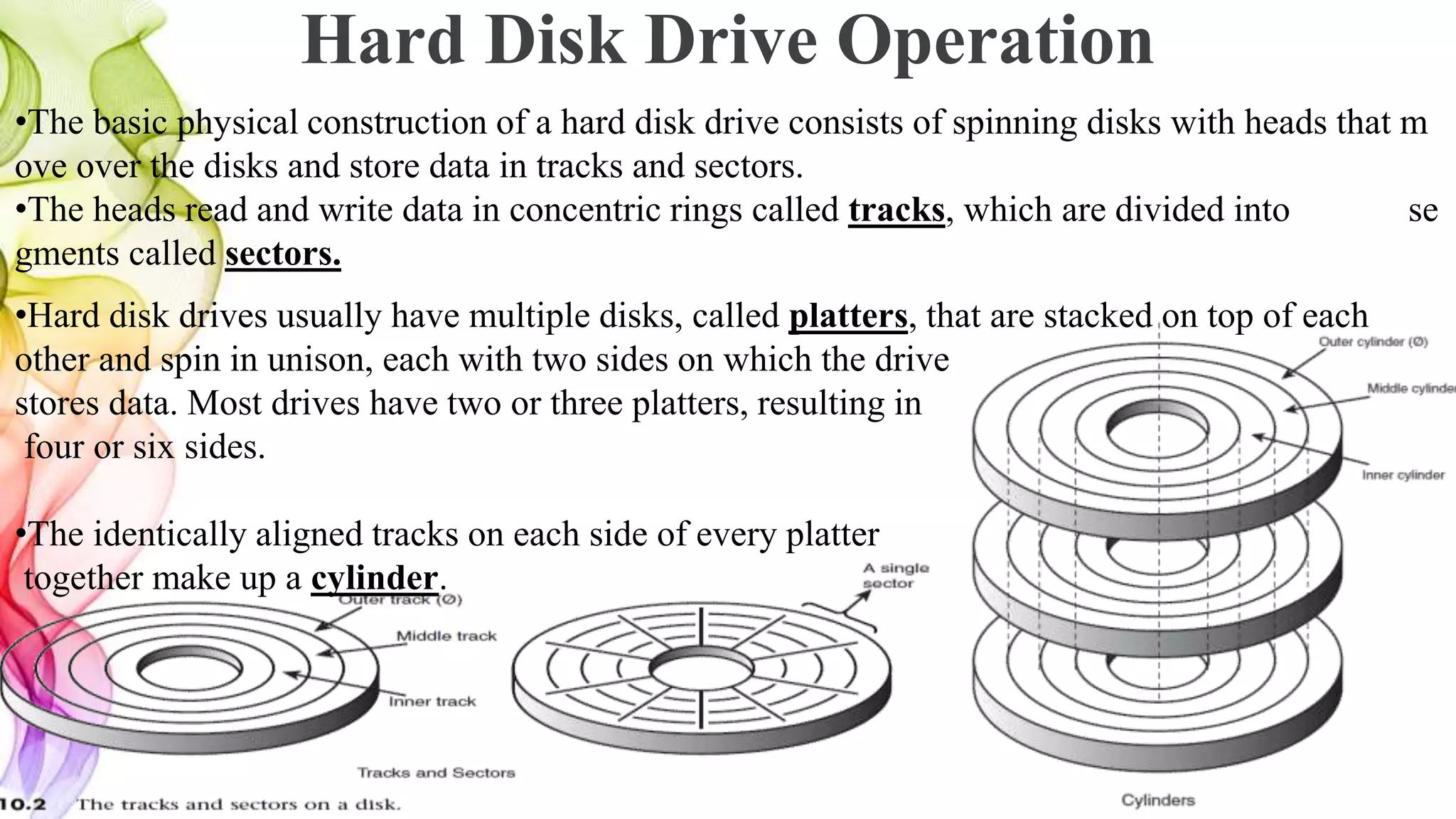 Hard Disk Drive Operation
•The basic physical construction of a hard disk drive consists of spinning disks with heads that m
ove over the disks and store data in tracks and sectors.
•The heads read and write data in concentric rings called tracks, which are divided into se
gments called sectors.
•Hard disk drives usually have multiple disks, called platters, that are stacked on top of each
other and spin in unison, each with two sides on which the drive
stores data. Most drives have two or three platters, resulting in
four or six sides.
•The identically aligned tracks on each side of every platter
together make up a cylinder.
 