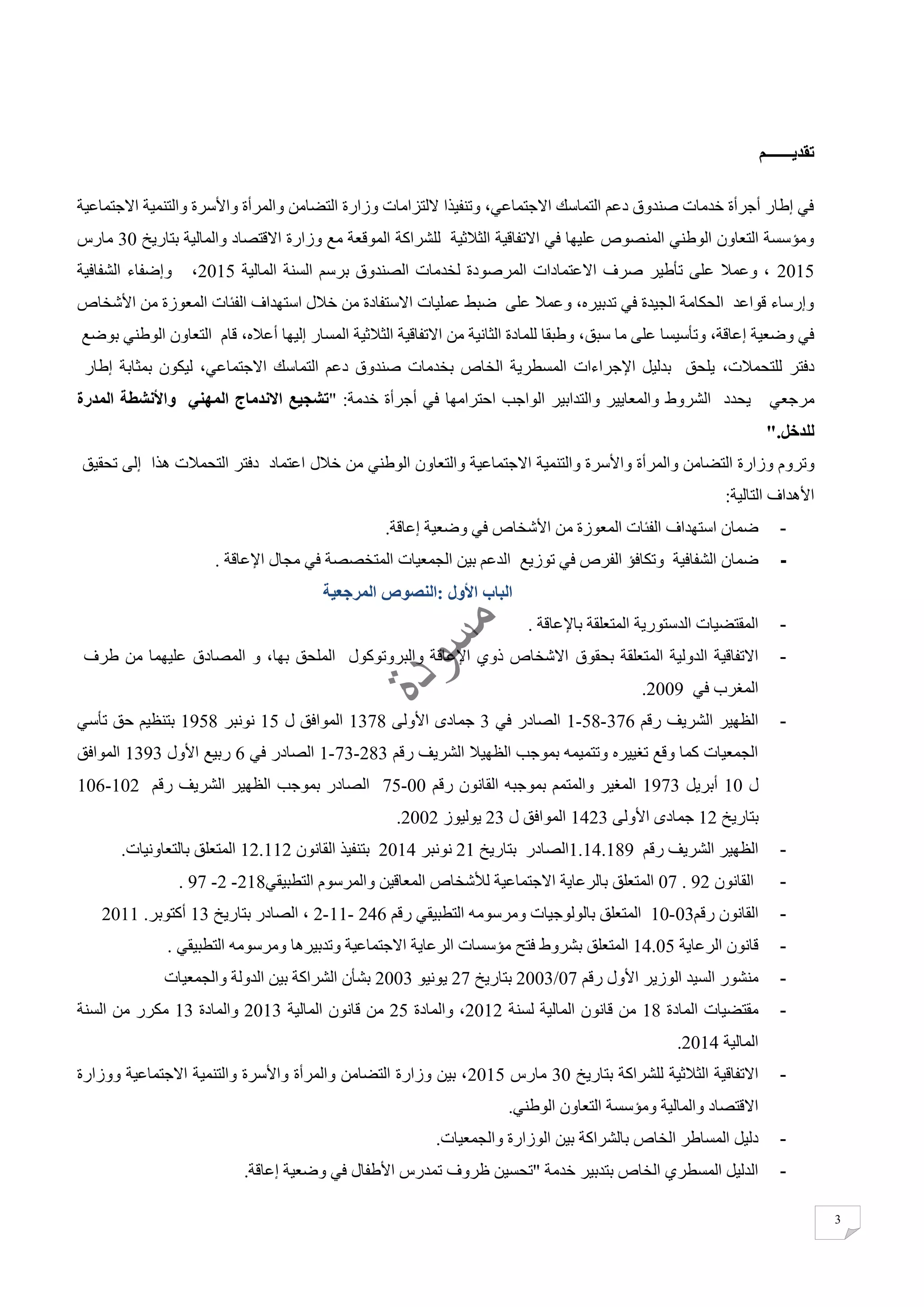 3
‫تقديـــــــم‬
‫االجتماعية‬ ‫والتنمية‬ ‫واألسرة‬ ‫والمرأة‬ ‫التضامن‬ ‫وزارة‬ ‫اللتزامات‬ ‫وتنفيذا‬ ،‫االجتماعي‬ ‫التماسك‬ ‫دعم‬ ‫صندوق‬ ‫خدمات‬ ‫أجرأة‬ ‫إطار‬ ‫في‬
‫للشراكة‬ ‫الثالثية‬ ‫االتفاقية‬ ‫في‬ ‫عليها‬ ‫المنصوص‬ ‫الوطني‬ ‫التعاون‬ ‫ومؤسسة‬‫بتاريخ‬ ‫والمالية‬ ‫االقتصاد‬ ‫وزارة‬ ‫مع‬ ‫الموقعة‬30‫مارس‬
2015‫المالية‬ ‫السنة‬ ‫برسم‬ ‫الصندوق‬ ‫لخدمات‬ ‫المرصودة‬ ‫االعتمادات‬ ‫صرف‬ ‫تأطير‬ ‫على‬ ‫وعمال‬ ،2015‫الشفافية‬ ‫وإضفاء‬ ،
‫المعوز‬ ‫الفئات‬ ‫استهداف‬ ‫خالل‬ ‫من‬ ‫االستفادة‬ ‫عمليات‬ ‫ضبط‬ ‫على‬ ‫وعمال‬ ،‫تدبيره‬ ‫في‬ ‫الجيدة‬ ‫الحكامة‬ ‫قواعد‬ ‫وإرساء‬‫األشخاص‬ ‫من‬ ‫ة‬
‫سبق‬ ‫ما‬ ‫على‬ ‫وتأسيسا‬ ،‫إعاقة‬ ‫وضعية‬ ‫في‬،‫أعاله‬ ‫إليها‬ ‫المسار‬ ‫الثالثية‬ ‫االتفاقية‬ ‫من‬ ‫الثانية‬ ‫للمادة‬ ‫وطبقا‬ ،‫قام‬‫الوطني‬ ‫التعاون‬‫بوضع‬
،‫للتحمالت‬ ‫دفتر‬،‫االجتماعي‬ ‫التماسك‬ ‫دعم‬ ‫صندوق‬ ‫بخدمات‬ ‫الخاص‬ ‫المسطرية‬ ‫اإلجراءات‬ ‫بدليل‬ ‫يلحق‬‫ليكون‬‫بمثابة‬‫إطار‬
‫مرجعي‬‫يحدد‬‫الشروط‬‫أجرأة‬ ‫في‬ ‫احترامها‬ ‫الواجب‬ ‫والتدابير‬ ‫والمعايير‬:‫خدمة‬"‫المهني‬ ‫االندماج‬ ‫تشجيع‬‫واألنشطة‬‫المدرة‬
‫للدخ‬".‫ل‬
‫وتروم‬‫وزارة‬‫التضامن‬‫والمرأة‬‫واألسرة‬‫والتنمية‬‫االجتماعية‬‫من‬ ‫الوطني‬ ‫والتعاون‬‫خالل‬‫اعتماد‬‫إلى‬ ‫هذا‬ ‫التحمالت‬ ‫دفتر‬‫تحقيق‬
‫األهداف‬‫التالية‬:
-‫استهداف‬ ‫ضمان‬‫إعاقة‬ ‫وضعية‬ ‫في‬ ‫األشخاص‬ ‫من‬ ‫المعوزة‬ ‫الفئات‬.
-‫ضمان‬‫توزيع‬ ‫في‬ ‫الفرص‬ ‫وتكافؤ‬ ‫الشفافية‬‫الجمعيات‬ ‫بين‬ ‫الدعم‬‫اإلعاقة‬ ‫مجال‬ ‫في‬ ‫المتخصصة‬.
‫الباب‬‫األول‬:‫النصوص‬‫المرجعية‬
-‫المقتضيات‬‫الدستورية‬‫المتعلقة‬‫باإلعاقة‬.
-‫بحقوق‬ ‫المتعلقة‬ ‫الدولية‬ ‫االتفاقية‬‫المصادق‬ ‫و‬ ،‫بها‬ ‫الملحق‬ ‫والبروتوكول‬ ‫اإلعاقة‬ ‫ذوي‬ ‫االشخاص‬‫عليهما‬‫من‬‫طرف‬
‫في‬ ‫المغرب‬2009.
-‫رقم‬ ‫الشريف‬ ‫الظهير‬376-58-1‫في‬ ‫الصادر‬3‫األولى‬ ‫جمادى‬1378‫ل‬ ‫الموافق‬15‫نونبر‬1958‫تأسي‬ ‫حق‬ ‫بتنظيم‬
‫رقم‬ ‫الشريف‬ ‫الظهيال‬ ‫بموجب‬ ‫وتتميمه‬ ‫تغييره‬ ‫وقع‬ ‫كما‬ ‫الجمعيات‬283-73-1‫الصادر‬‫في‬6‫األول‬ ‫ربيع‬1393‫الموافق‬
‫ل‬10‫أبريل‬1973‫رقم‬ ‫القانون‬ ‫بموجبه‬ ‫والمتمم‬ ‫المغير‬00-75‫رقم‬ ‫الشريف‬ ‫الظهير‬ ‫بموجب‬ ‫الصادر‬102-106
‫بتاريخ‬12‫األولى‬ ‫جمادى‬1423‫ل‬ ‫الموافق‬23‫يوليوز‬2002.
-‫رقم‬ ‫الشريف‬ ‫الظهير‬1.14.189‫الصادر‬‫بتاريخ‬21‫نونبر‬2014‫القانون‬ ‫بتنفيذ‬12.112.‫بالتعاونيات‬ ‫المتعلق‬
-‫القانون‬92.07‫المتعلق‬‫بالرعاية‬‫االجتماعية‬‫لألشخاص‬‫المعاقين‬‫والمرسوم‬‫التطبيقي‬218-2-97.
-‫القانون‬‫رقم‬03-10‫المتعلق‬‫بالولوجيات‬‫ومرسومه‬‫التطبيقي‬‫رقم‬246-11-2،‫الصادر‬‫بتاريخ‬13‫أكتوبر‬.2011
-‫الرعاية‬ ‫قانون‬14.05‫فتح‬ ‫بشروط‬ ‫المتعلق‬. ‫التطبيقي‬ ‫ومرسومه‬ ‫وتدبيرها‬ ‫االجتماعية‬ ‫الرعاية‬ ‫مؤسسات‬
-‫رقم‬ ‫األول‬ ‫الوزير‬ ‫السيد‬ ‫منشور‬07/2003‫بتاريخ‬27‫يونيو‬2003‫والجمعيات‬ ‫الدولة‬ ‫بين‬ ‫الشراكة‬ ‫بشأن‬
-‫المادة‬ ‫مقتضيات‬18‫لسنة‬ ‫المالية‬ ‫قانون‬ ‫من‬2012‫والمادة‬ ،25‫المالية‬ ‫قانون‬ ‫من‬2013‫والمادة‬13‫السنة‬ ‫من‬ ‫مكرر‬
‫المال‬‫ية‬2014.
-‫الثالثية‬ ‫االتفاقية‬‫بتاريخ‬ ‫للشراكة‬30‫مارس‬2015‫ووزارة‬ ‫االجتماعية‬ ‫والتنمية‬ ‫واألسرة‬ ‫والمرأة‬ ‫التضامن‬ ‫وزارة‬ ‫بين‬ ،
.‫الوطني‬ ‫التعاون‬ ‫ومؤسسة‬ ‫والمالية‬ ‫االقتصاد‬
-‫دليل‬‫المساطر‬‫الخاص‬‫بالشراكة‬‫بين‬‫الوزارة‬‫والجمعيات‬.
-" ‫خدمة‬ ‫بتدبير‬ ‫الخاص‬ ‫المسطري‬ ‫الدليل‬‫ت‬ ‫ظروف‬ ‫تحسين‬‫إ‬ ‫وضعية‬ ‫في‬ ‫األطفال‬ ‫مدرس‬.‫عاقة‬
 