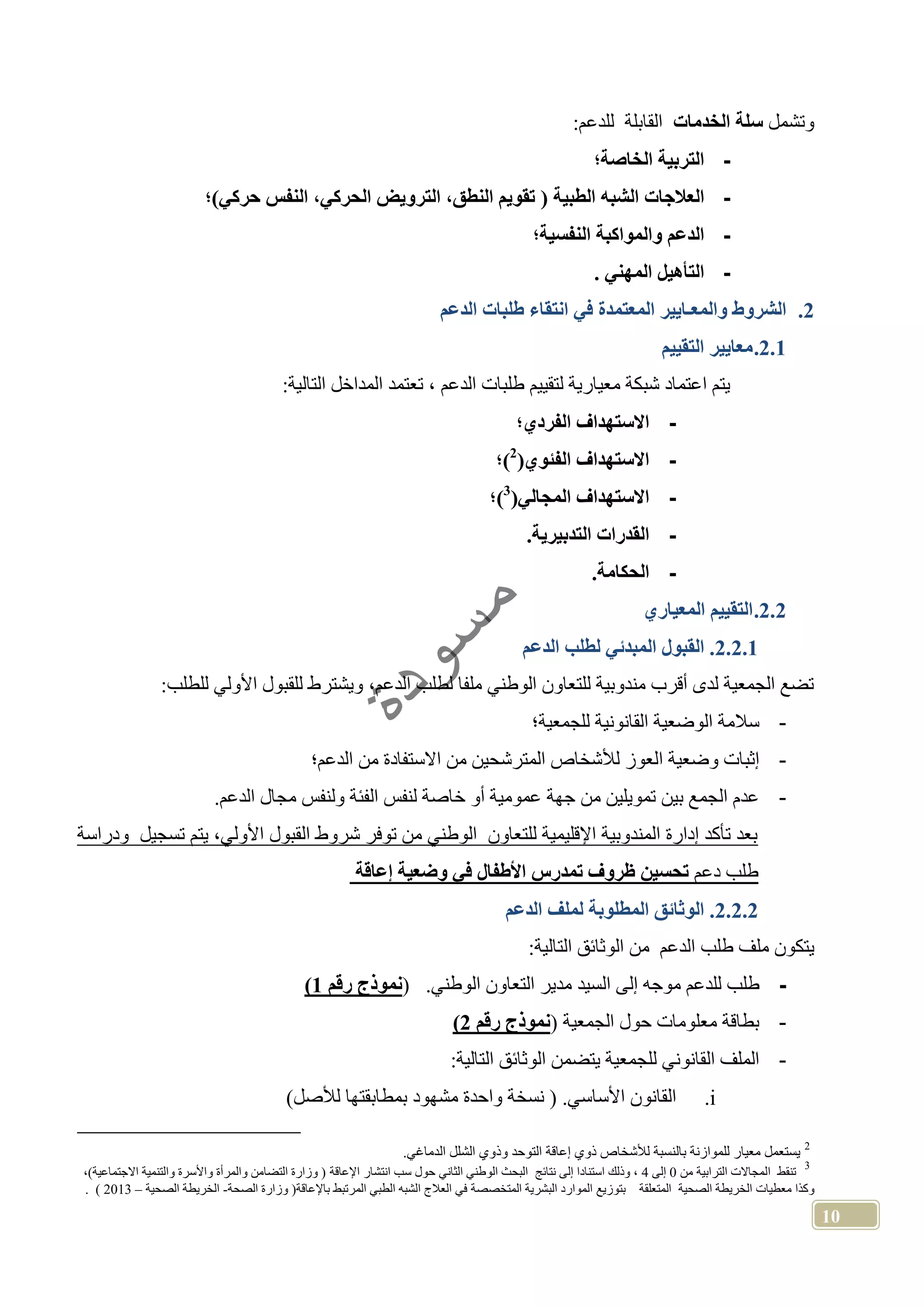 10
‫وتشمل‬‫الخدمات‬ ‫سلة‬:‫للدعم‬ ‫القابلة‬
-‫الخاصة؛‬ ‫التربية‬
-‫العال‬‫الطبية‬ ‫الشب‬ ‫جات‬‫حركي)؛‬ ‫النفس‬ ،‫الحركي‬ ‫الترويض‬ ،‫النطق‬ ‫تقويم‬
-‫النفسية؛‬ ‫والمواكبة‬ ‫الدعم‬
-. ‫المهني‬ ‫التأهيل‬
2.‫الدعم‬ ‫طلبات‬ ‫انتقاء‬ ‫في‬ ‫المعتمدة‬ ‫والمعـايير‬ ‫الشروط‬
2.1.‫التقييم‬ ‫معايير‬
:‫التالية‬ ‫المداخل‬ ‫تعتمد‬ ، ‫الدعم‬ ‫طلبات‬ ‫لتقييم‬ ‫معيارية‬ ‫شبكة‬ ‫اعتماد‬ ‫يتم‬
-‫الفردي‬ ‫االستهداف‬‫؛‬
-‫الفئوي‬ ‫االستهداف‬2
‫)؛‬
-‫المجالي‬ ‫االستهداف‬3
‫)؛‬
-.‫التدبيرية‬ ‫القدرات‬
-.‫الحكامة‬
2.2.‫المعياري‬ ‫التقييم‬
2.2.1.‫الدعم‬ ‫لطلب‬ ‫المبدئي‬ ‫القبول‬
:‫للطلب‬ ‫األولي‬ ‫للقبول‬ ‫ويشترط‬ ،‫الدعم‬ ‫لطلب‬ ‫ملفا‬ ‫الوطني‬ ‫للتعاون‬ ‫مندوبية‬ ‫أقرب‬ ‫لدى‬ ‫الجمعية‬ ‫تضع‬
-‫للجمعية؛‬ ‫القانونية‬ ‫الوضعية‬ ‫سالمة‬
-‫ا‬ ‫وضعية‬ ‫إثبات‬‫الدعم؛‬ ‫من‬ ‫االستفادة‬ ‫من‬ ‫المترشحين‬ ‫لألشخاص‬ ‫لعوز‬
-.‫الدعم‬ ‫مجال‬ ‫ولنفس‬ ‫الفئة‬ ‫لنفس‬ ‫خاصة‬ ‫أو‬ ‫عمومية‬ ‫جهة‬ ‫من‬ ‫تمويلين‬ ‫بين‬ ‫الجمع‬ ‫عدم‬
‫ودراسة‬ ‫تسجيل‬ ‫يتم‬ ،‫األولي‬ ‫القبول‬ ‫شروط‬ ‫توفر‬ ‫من‬ ‫الوطني‬ ‫للتعاون‬ ‫اإلقليمية‬ ‫المندوبية‬ ‫إدارة‬ ‫تأكد‬ ‫بعد‬
‫دعم‬ ‫طلب‬‫وضعي‬ ‫في‬ ‫األطفال‬ ‫تمدرس‬ ‫ظروف‬ ‫تحسين‬‫إعاقة‬ ‫ة‬
2.2.2.‫الدعم‬ ‫لملف‬ ‫المطلوبة‬ ‫الوثائق‬
‫يتكون‬‫ملف‬‫طلب‬‫الدعم‬‫من‬‫الوثائق‬‫التالية‬:
-‫طلب‬‫للدعم‬‫موجه‬‫إلى‬.‫الوطني‬ ‫التعاون‬ ‫مدير‬ ‫السيد‬(‫رقم‬ ‫نموذج‬1)
-‫الجمعية‬ ‫حول‬ ‫معلومات‬ ‫بطاقة‬(‫رقم‬ ‫نموذج‬2)
-:‫التالية‬ ‫الوثائق‬ ‫يتضمن‬ ‫للجمعية‬ ‫القانوني‬ ‫الملف‬
i.‫واحدة‬ ‫نسخة‬ ( .‫األساسي‬ ‫القانون‬)‫لألصل‬ ‫بمطابقتها‬ ‫مشهود‬
2
‫بال‬ ‫للموازنة‬ ‫معيار‬ ‫يستعمل‬.‫الدماغي‬ ‫الشلل‬ ‫وذوي‬ ‫التوحد‬ ‫إعاقة‬ ‫ذوي‬ ‫لألشخاص‬ ‫نسبة‬
3
‫تنقط‬‫ا‬‫الترابية‬ ‫لمجاالت‬‫من‬0‫إلى‬4‫استنادا‬ ‫وذلك‬ ،‫نتائج‬ ‫إلى‬‫الثاني‬ ‫الوطني‬ ‫البحث‬‫حول‬‫سب‬‫انتشار‬‫اإلعاقة‬)‫االجتماعية‬ ‫والتنمية‬ ‫واألسرة‬ ‫والمرأة‬ ‫التضامن‬ ‫وزارة‬ (،
‫و‬‫كذا‬‫معطيا‬‫ت‬‫الصحية‬ ‫الخريطة‬‫المتعلقة‬‫بتوزي‬‫ع‬‫المتخصصة‬ ‫البشرية‬ ‫الموارد‬‫باإلعاقة‬ ‫المرتبط‬ ‫الطبي‬ ‫الشبه‬ ‫العالج‬ ‫في‬(‫الصحة‬ ‫وزارة‬-‫الصحية‬ ‫الخريطة‬–2013).
 