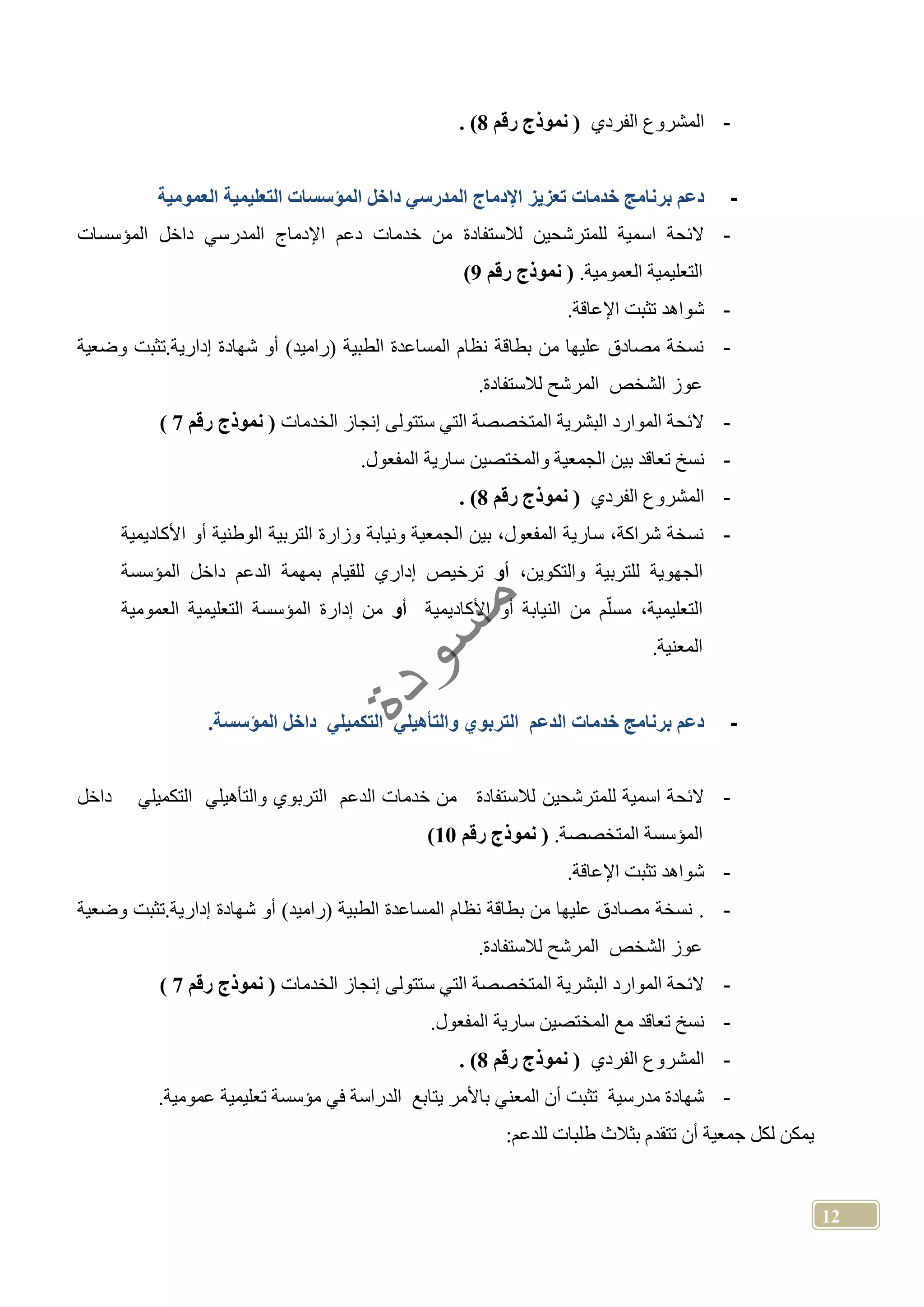 12
-‫الفردي‬ ‫المشروع‬‫رقم‬ ‫نموذج‬8. )
-‫خدمات‬ ‫برنامج‬ ‫دعم‬‫تعزيز‬‫ا‬ ‫داخل‬ ‫المدرسي‬ ‫اإلدماج‬‫العمومية‬ ‫التعليمية‬ ‫لمؤسسات‬
-‫لالستفادة‬ ‫للمترشحين‬ ‫اسمية‬ ‫الئحة‬‫المؤسسات‬ ‫داخل‬ ‫المدرسي‬ ‫اإلدماج‬ ‫دعم‬ ‫خدمات‬ ‫من‬
‫العمومية‬ ‫التعليمية‬.‫رقم‬ ‫نموذج‬9)
-‫اإلعاقة‬ ‫تثبت‬ ‫شواهد‬.
-.‫إدارية‬ ‫شهادة‬ ‫أو‬ )‫(راميد‬ ‫الطبية‬ ‫المساعدة‬ ‫نظام‬ ‫بطاقة‬ ‫من‬ ‫عليها‬ ‫مصادق‬ ‫نسخة‬‫ت‬‫وضعية‬ ‫ثبت‬
‫المر‬ ‫الشخص‬ ‫عوز‬.‫لالستفادة‬ ‫شح‬
-‫الخدمات‬ ‫إنجاز‬ ‫ستتولى‬ ‫التي‬ ‫المتخصصة‬ ‫البشرية‬ ‫الموارد‬ ‫الئحة‬‫رقم‬ ‫نموذج‬7)
-.‫المفعول‬ ‫سارية‬ ‫والمختصين‬ ‫الجمعية‬ ‫بين‬ ‫تعاقد‬ ‫نسخ‬
-‫الفردي‬ ‫المشروع‬‫رقم‬ ‫نموذج‬8. )
-‫األكاديمية‬ ‫أو‬ ‫الوطنية‬ ‫التربية‬ ‫وزارة‬ ‫ونيابة‬ ‫الجمعية‬ ‫بين‬ ،‫المفعول‬ ‫سارية‬ ،‫شراكة‬ ‫نسخة‬
‫الجه‬،‫والتكوين‬ ‫للتربية‬ ‫وية‬‫أو‬‫المؤسسة‬ ‫داخل‬ ‫الدعم‬ ‫بمهمة‬ ‫للقيام‬ ‫إداري‬ ‫ترخيص‬
‫األكاديمية‬ ‫أو‬ ‫النيابة‬ ‫من‬ ‫م‬ّ‫مسل‬ ،‫التعليمية‬‫أو‬‫العمومية‬ ‫التعليمية‬ ‫المؤسسة‬ ‫إدارة‬ ‫من‬
.‫المعنية‬
-.‫المؤسسة‬ ‫داخل‬ ‫التكميلي‬ ‫والتأهيلي‬ ‫التربوي‬ ‫الدعم‬ ‫خدمات‬ ‫برنامج‬ ‫دعم‬
-‫للمترشحين‬ ‫اسمية‬ ‫الئحة‬‫داخل‬ ‫التكميلي‬ ‫والتأهيلي‬ ‫التربوي‬ ‫الدعم‬ ‫خدمات‬ ‫من‬ ‫لالستفادة‬
.‫المتخصصة‬ ‫المؤسسة‬‫رقم‬ ‫نموذج‬10)
-‫اإلعاقة‬ ‫تثبت‬ ‫شواهد‬.
-..‫إدارية‬ ‫شهادة‬ ‫أو‬ )‫(راميد‬ ‫الطبية‬ ‫المساعدة‬ ‫نظام‬ ‫بطاقة‬ ‫من‬ ‫عليها‬ ‫مصادق‬ ‫نسخة‬‫ت‬‫وضعية‬ ‫ثبت‬
.‫لالستفادة‬ ‫المرشح‬ ‫الشخص‬ ‫عوز‬
-‫البشرية‬ ‫الموارد‬ ‫الئحة‬‫الخدمات‬ ‫إنجاز‬ ‫ستتولى‬ ‫التي‬ ‫المتخصصة‬‫رقم‬ ‫نموذج‬7)
-.‫المفعول‬ ‫سارية‬ ‫المختصين‬ ‫مع‬ ‫تعاقد‬ ‫نسخ‬
-‫الفردي‬ ‫المشروع‬‫رقم‬ ‫نموذج‬8. )
-.‫عمومية‬ ‫تعليمية‬ ‫مؤسسة‬ ‫في‬ ‫الدراسة‬ ‫يتابع‬ ‫باألمر‬ ‫المعني‬ ‫أن‬ ‫تثبت‬ ‫مدرسية‬ ‫شهادة‬
:‫للدعم‬ ‫طلبات‬ ‫بثالث‬ ‫تتقدم‬ ‫أن‬ ‫جمعية‬ ‫لكل‬ ‫يمكن‬
 