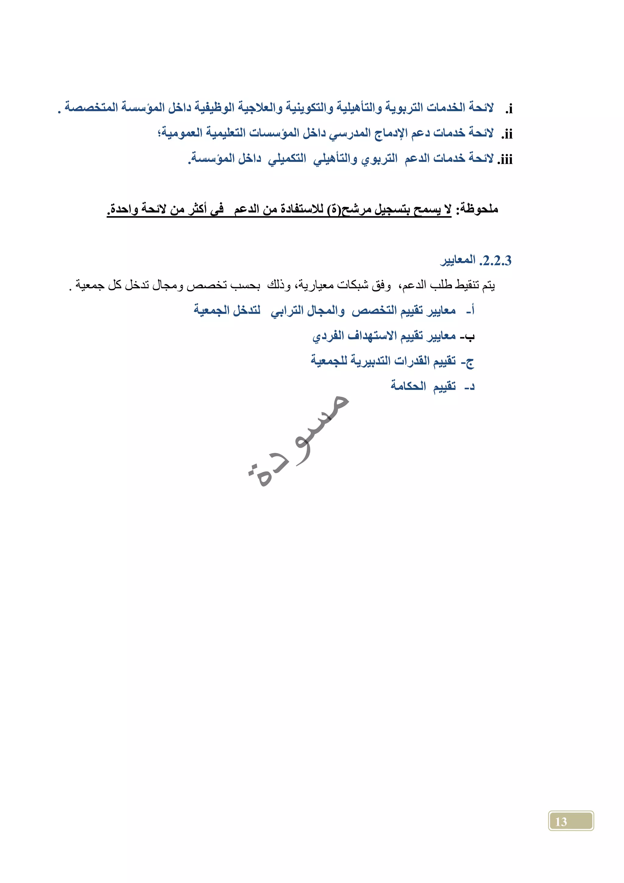 13
i.‫الخد‬ ‫الئحة‬‫المتخصصة‬ ‫المؤسسة‬ ‫داخل‬ ‫الوظيفية‬ ‫والعالجية‬ ‫والتكوينية‬ ‫والتأهيلية‬ ‫التربوية‬ ‫مات‬.
ii.‫العمومية؛‬ ‫التعليمية‬ ‫المؤسسات‬ ‫داخل‬ ‫المدرسي‬ ‫اإلدماج‬ ‫دعم‬ ‫خدمات‬ ‫الئحة‬
iii..‫المؤسسة‬ ‫داخل‬ ‫التكميلي‬ ‫والتأهيلي‬ ‫التربوي‬ ‫الدعم‬ ‫خدمات‬ ‫الئحة‬
:‫ملحوظة‬‫الدع‬ ‫من‬ ‫لالستفادة‬ )‫ة‬ ‫مرشح‬ ‫بتسجيل‬ ‫يسمح‬ ‫ال‬.‫واحدة‬ ‫الئحة‬ ‫من‬ ‫أكثر‬ ‫في‬ ‫م‬
2.2.3.‫المعايير‬
. ‫جمعية‬ ‫كل‬ ‫تدخل‬ ‫ومجال‬ ‫تخصص‬ ‫بحسب‬ ‫وذلك‬ ،‫معيارية‬ ‫شبكات‬ ‫وفق‬ ،‫الدعم‬ ‫طلب‬ ‫تنقيط‬ ‫يتم‬
‫أ‬-‫الجمعية‬ ‫لتدخل‬ ‫الترابي‬ ‫والمجال‬ ‫التخصص‬ ‫تقييم‬ ‫معايير‬
‫ب‬-‫الفردي‬ ‫االستهداف‬ ‫تقييم‬ ‫معايير‬
‫ج‬-‫للجمعية‬ ‫التدبيرية‬ ‫القدرات‬ ‫تقييم‬
‫د‬-‫تقي‬‫الحكامة‬ ‫يم‬
 