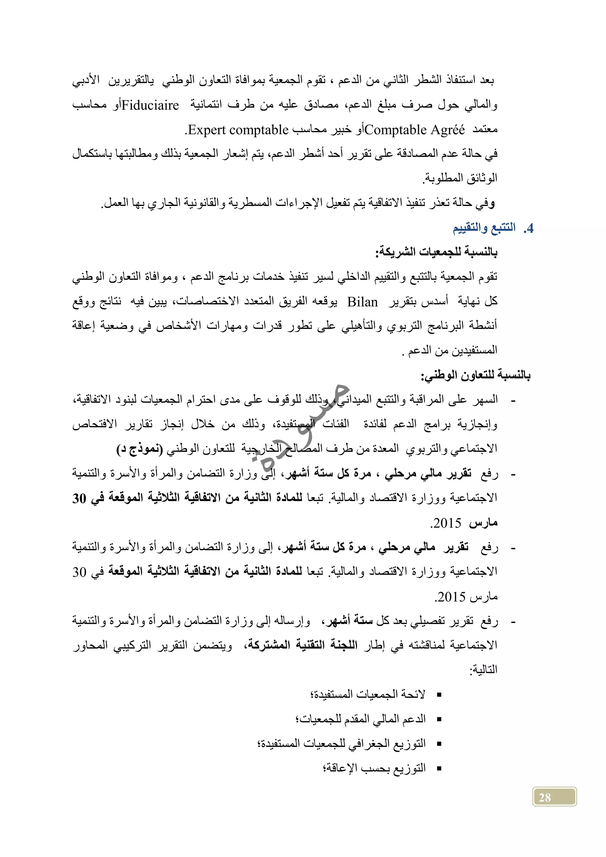 28
‫الثان‬ ‫الشطر‬ ‫استنفاذ‬ ‫بعد‬‫األدبي‬ ‫يالتقريرين‬ ‫الوطني‬ ‫التعاون‬ ‫بموافاة‬ ‫الجمعية‬ ‫تقوم‬ ، ‫الدعم‬ ‫من‬ ‫ي‬
‫ائتمانية‬ ‫طرف‬ ‫من‬ ‫عليه‬ ‫مصادق‬ ،‫الدعم‬ ‫مبلغ‬ ‫صرف‬ ‫حول‬ ‫والمالي‬Fiduciaire‫محاسب‬ ‫أو‬
‫معتمد‬Comptable Agréé‫محاسب‬ ‫خبير‬ ‫أو‬Expert comptable.
‫ا‬ ‫إشعار‬ ‫يتم‬ ،‫الدعم‬ ‫أشطر‬ ‫أحد‬ ‫تقرير‬ ‫على‬ ‫المصادقة‬ ‫عدم‬ ‫حالة‬ ‫في‬‫باستكمال‬ ‫ومطالبتها‬ ‫بذلك‬ ‫لجمعية‬
.‫المطلوبة‬ ‫الوثائق‬
‫و‬.‫العمل‬ ‫بها‬ ‫الجاري‬ ‫والقانونية‬ ‫المسطرية‬ ‫اإلجراءات‬ ‫تفعيل‬ ‫يتم‬ ‫االتفاقية‬ ‫تنفيذ‬ ‫تعذر‬ ‫حالة‬ ‫في‬
4.‫والتقييم‬ ‫التتبع‬
:‫الشريكة‬ ‫للجمعيات‬ ‫بالنسبة‬
‫و‬ ، ‫الدعم‬ ‫برنامج‬ ‫خدمات‬ ‫تنفيذ‬ ‫لسير‬ ‫الداخلي‬ ‫والتقييم‬ ‫بالتتبع‬ ‫الجمعية‬ ‫تقوم‬‫مو‬‫الوطني‬ ‫التعاون‬ ‫افاة‬
‫نهاية‬ ‫كل‬‫بتقرير‬ ‫أسدس‬Bilan‫يوقعه‬،‫االختصاصات‬ ‫المتعدد‬ ‫الفريق‬‫ووقع‬ ‫نتائج‬ ‫فيه‬ ‫يبين‬
‫إعاقة‬ ‫وضعية‬ ‫في‬ ‫األشخاص‬ ‫ومهارات‬ ‫قدرات‬ ‫تطور‬ ‫على‬ ‫والتأهيلي‬ ‫التربوي‬ ‫البرنامج‬ ‫أنشطة‬
. ‫الدعم‬ ‫من‬ ‫المستفيدين‬
:‫الوطني‬ ‫للتعاون‬ ‫بالنسبة‬
-‫والتتب‬ ‫المراقبة‬ ‫على‬ ‫السهر‬،‫االتفاقية‬ ‫لبنود‬ ‫الجمعيات‬ ‫احترام‬ ‫مدى‬ ‫على‬ ‫للوقوف‬ ‫وذلك‬ ،‫الميداني‬ ‫ع‬
‫االفتحاص‬ ‫تقارير‬ ‫إنجاز‬ ‫خالل‬ ‫من‬ ‫وذلك‬ ،‫المستفيدة‬ ‫الفئات‬ ‫لفائدة‬ ‫الدعم‬ ‫برامج‬ ‫وإنجازية‬
‫الوطني‬ ‫للتعاون‬ ‫الخارجية‬ ‫المصالح‬ ‫طرف‬ ‫من‬ ‫المعدة‬ ‫والتربوي‬ ‫االجتماعي‬)‫د‬ ‫نموذج‬
-‫رفع‬‫مرحلي‬ ‫مالي‬ ‫تقرير‬،‫كل‬ ‫مرة‬‫أشهر‬ ‫ستة‬‫والتنمية‬ ‫واألسرة‬ ‫والمرأة‬ ‫التضامن‬ ‫وزارة‬ ‫إلى‬ ،
‫تبعا‬ .‫والمالية‬ ‫االقتصاد‬ ‫ووزارة‬ ‫االجتماعية‬‫في‬ ‫الموقعة‬ ‫الثالثية‬ ‫االتفاقية‬ ‫من‬ ‫الثانية‬ ‫للمادة‬30
‫مارس‬2015.
-‫رفع‬‫مرحلي‬ ‫مالي‬ ‫تقرير‬،‫أشهر‬ ‫ستة‬ ‫كل‬ ‫مرة‬‫والتنمية‬ ‫واألسرة‬ ‫والمرأة‬ ‫التضامن‬ ‫وزارة‬ ‫إلى‬ ،
‫االجتماعية‬‫تبعا‬ .‫والمالية‬ ‫االقتصاد‬ ‫ووزارة‬‫الموقعة‬ ‫الثالثية‬ ‫االتفاقية‬ ‫من‬ ‫الثانية‬ ‫للمادة‬‫في‬30
‫مارس‬2015.
-‫كل‬ ‫بعد‬ ‫تفصيلي‬ ‫تقرير‬ ‫رفع‬‫أشهر‬ ‫ستة‬‫والتنمية‬ ‫واألسرة‬ ‫والمرأة‬ ‫التضامن‬ ‫وزارة‬ ‫إلى‬ ‫وإرساله‬ ،
‫إطار‬ ‫في‬ ‫لمناقشته‬ ‫االجتماعية‬‫المشتركة‬ ‫التقنية‬ ‫اللجنة‬‫الترك‬ ‫التقرير‬ ‫ويتضمن‬ ،‫المحاور‬ ‫يبي‬
:‫التالية‬
‫المستفيدة؛‬ ‫الجمعيات‬ ‫الئحة‬
‫للجمعيات؛‬ ‫المقدم‬ ‫المالي‬ ‫الدعم‬
‫المستفيدة؛‬ ‫للجمعيات‬ ‫الجغرافي‬ ‫التوزيع‬
‫اإلعاقة؛‬ ‫بحسب‬ ‫التوزيع‬
 