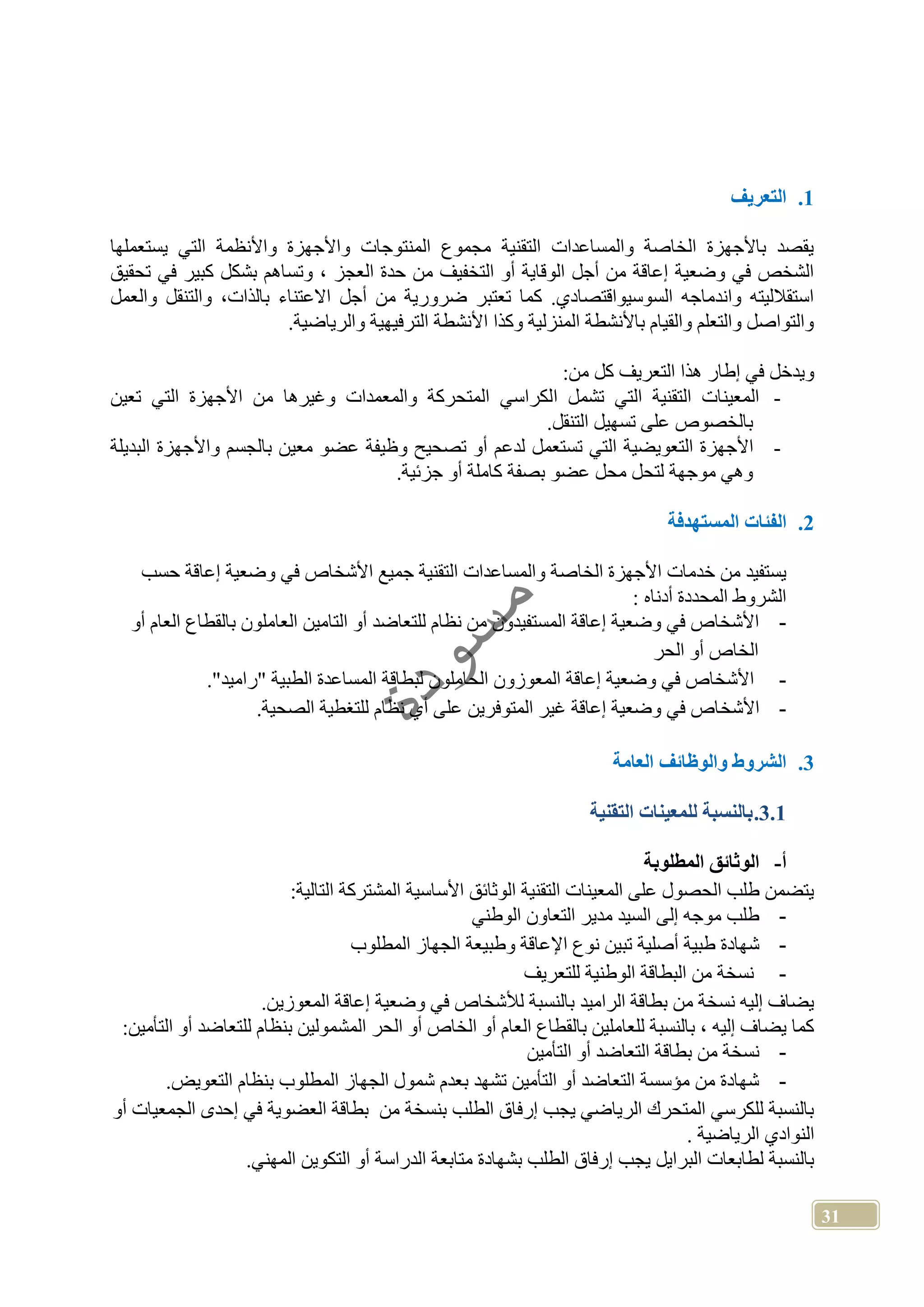 31
1.‫التعريف‬
‫يستعملها‬ ‫التي‬ ‫واألنظمة‬ ‫واألجهزة‬ ‫المنتوجات‬ ‫مجموع‬ ‫التقنية‬ ‫والمساعدات‬ ‫الخاصة‬ ‫باألجهزة‬ ‫يقصد‬
‫وت‬ ، ‫العجز‬ ‫حدة‬ ‫من‬ ‫التخفيف‬ ‫أو‬ ‫الوقاية‬ ‫أجل‬ ‫من‬ ‫إعاقة‬ ‫وضعية‬ ‫في‬ ‫الشخص‬‫تحقيق‬ ‫في‬ ‫كبير‬ ‫بشكل‬ ‫ساهم‬
‫والعمل‬ ‫والتنقل‬ ،‫بالذات‬ ‫االعتناء‬ ‫أجل‬ ‫من‬ ‫ضرورية‬ ‫تعتبر‬ ‫كما‬ .‫السوسيواقتصادي‬ ‫واندماجه‬ ‫استقالليته‬
.‫والرياضية‬ ‫الترفيهية‬ ‫األنشطة‬ ‫وكذا‬ ‫المنزلية‬ ‫باألنشطة‬ ‫والقيام‬ ‫والتعلم‬ ‫والتواصل‬
:‫من‬ ‫كل‬ ‫التعريف‬ ‫هذا‬ ‫إطار‬ ‫في‬ ‫ويدخل‬
-‫ا‬ ‫تشمل‬ ‫التي‬ ‫التقنية‬ ‫المعينات‬‫تعين‬ ‫التي‬ ‫األجهزة‬ ‫من‬ ‫وغيرها‬ ‫والمعمدات‬ ‫المتحركة‬ ‫لكراسي‬
.‫التنقل‬ ‫تسهيل‬ ‫على‬ ‫بالخصوص‬
-‫البديلة‬ ‫واألجهزة‬ ‫بالجسم‬ ‫معين‬ ‫عضو‬ ‫وظيفة‬ ‫تصحيح‬ ‫أو‬ ‫لدعم‬ ‫تستعمل‬ ‫التي‬ ‫التعويضية‬ ‫األجهزة‬
.‫جزئية‬ ‫أو‬ ‫كاملة‬ ‫بصفة‬ ‫عضو‬ ‫محل‬ ‫لتحل‬ ‫موجهة‬ ‫وهي‬
2.‫الفئات‬‫المستهدفة‬
‫الخاص‬ ‫األجهزة‬ ‫خدمات‬ ‫من‬ ‫يستفيد‬‫حسب‬ ‫إعاقة‬ ‫وضعية‬ ‫في‬ ‫األشخاص‬ ‫جميع‬ ‫التقنية‬ ‫والمساعدات‬ ‫ة‬
: ‫أدناه‬ ‫المحددة‬ ‫الشروط‬
-‫أو‬ ‫العام‬ ‫بالقطاع‬ ‫العاملون‬ ‫التامين‬ ‫أو‬ ‫للتعاضد‬ ‫نظام‬ ‫من‬ ‫المستفيدون‬ ‫إعاقة‬ ‫وضعية‬ ‫في‬ ‫األشخاص‬
‫الحر‬ ‫أو‬ ‫الخاص‬
-‫األشخاص‬‫الحامل‬ ‫المعوزون‬ ‫إعاقة‬ ‫وضعية‬ ‫في‬‫و‬‫الطبية‬ ‫المساعدة‬ ‫لبطاقة‬ ‫ن‬"‫راميد‬".
-‫األشخ‬.‫الصحية‬ ‫للتغطية‬ ‫نظام‬ ‫أي‬ ‫على‬ ‫المتوفرين‬ ‫غير‬ ‫إعاقة‬ ‫وضعية‬ ‫في‬ ‫اص‬
3.‫والوظائف‬ ‫الشروط‬‫العامة‬
3.1.‫التقنية‬ ‫للمعينات‬ ‫بالنسبة‬
‫أ‬-‫المطلوبة‬ ‫الوثائق‬
:‫التالية‬ ‫المشتركة‬ ‫األساسية‬ ‫الوثائق‬ ‫التقنية‬ ‫المعينات‬ ‫على‬ ‫الحصول‬ ‫طلب‬ ‫يتضمن‬
-‫الوطني‬ ‫التعاون‬ ‫مدير‬ ‫السيد‬ ‫إلى‬ ‫موجه‬ ‫طلب‬
-‫أصلية‬ ‫طبية‬ ‫شهادة‬‫المطلوب‬ ‫الجهاز‬ ‫وطبيعة‬ ‫اإلعاقة‬ ‫نوع‬ ‫تبين‬
-‫للتعريف‬ ‫الوطنية‬ ‫البطاقة‬ ‫من‬ ‫نسخة‬
.‫المعوزين‬ ‫إعاقة‬ ‫وضعية‬ ‫في‬ ‫لألشخاص‬ ‫بالنسبة‬ ‫الراميد‬ ‫بطاقة‬ ‫من‬ ‫نسخة‬ ‫إليه‬ ‫يضاف‬
:‫التأمين‬ ‫أو‬ ‫للتعاضد‬ ‫بنظام‬ ‫المشمولين‬ ‫الحر‬ ‫أو‬ ‫الخاص‬ ‫أو‬ ‫العام‬ ‫بالقطاع‬ ‫للعاملين‬ ‫بالنسبة‬ ، ‫إليه‬ ‫يضاف‬ ‫كما‬
-‫ب‬ ‫من‬ ‫نسخة‬‫التأمين‬ ‫أو‬ ‫التعاضد‬ ‫طاقة‬
-.‫التعويض‬ ‫بنظام‬ ‫المطلوب‬ ‫الجهاز‬ ‫شمول‬ ‫بعدم‬ ‫تشهد‬ ‫التأمين‬ ‫أو‬ ‫التعاضد‬ ‫مؤسسة‬ ‫من‬ ‫شهادة‬
‫أو‬ ‫الجمعيات‬ ‫إحدى‬ ‫في‬ ‫العضوية‬ ‫بطاقة‬ ‫من‬ ‫بنسخة‬ ‫الطلب‬ ‫إرفاق‬ ‫يجب‬ ‫الرياضي‬ ‫المتحرك‬ ‫للكرسي‬ ‫بالنسبة‬
. ‫الرياضية‬ ‫النوادي‬
‫بشه‬ ‫الطلب‬ ‫إرفاق‬ ‫يجب‬ ‫البرايل‬ ‫لطابعات‬ ‫بالنسبة‬.‫المهني‬ ‫التكوين‬ ‫أو‬ ‫الدراسة‬ ‫متابعة‬ ‫ادة‬
 