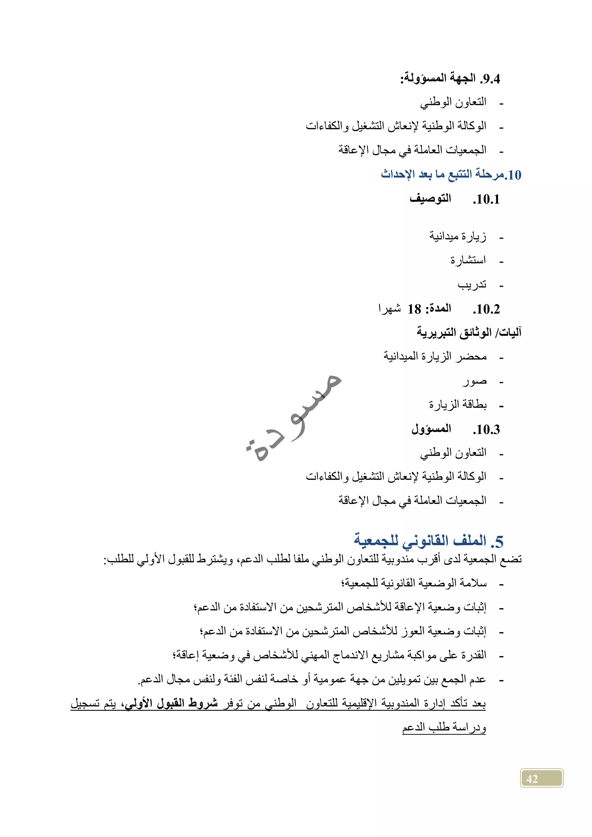 42
9.4.‫الجهة‬‫المسؤول‬:‫ة‬
-‫الوطني‬ ‫التعاون‬
-‫والكفاءات‬ ‫التشغيل‬ ‫إلنعاش‬ ‫الوطنية‬ ‫الوكالة‬
-‫اإلعاقة‬ ‫مجال‬ ‫في‬ ‫العاملة‬ ‫الجمعيات‬
10.‫مرحلة‬‫اإلحداث‬ ‫بعد‬ ‫ما‬ ‫التتبع‬
10.1.‫التوصيف‬
-‫ميدانية‬ ‫زيارة‬
-‫استشارة‬
-‫تدريب‬
10.2.‫المدة‬:18‫شهرا‬
‫الو‬ /‫آليات‬‫التبريرية‬ ‫ثائق‬
-‫الميدانية‬ ‫الزيارة‬ ‫محضر‬
-‫صور‬
-‫الزيارة‬ ‫بطاقة‬
10.3.‫المسؤول‬
-‫الوطني‬ ‫التعاون‬
-‫والكفاءات‬ ‫التشغيل‬ ‫إلنعاش‬ ‫الوطنية‬ ‫الوكالة‬
-‫اإلعاقة‬ ‫مجال‬ ‫في‬ ‫العاملة‬ ‫الجمعيات‬
5.‫للجمعية‬ ‫القانوني‬ ‫الملف‬
‫للقبول‬ ‫ويشترط‬ ،‫الدعم‬ ‫لطلب‬ ‫ملفا‬ ‫الوطني‬ ‫للتعاون‬ ‫مندوبية‬ ‫أقرب‬ ‫لدى‬ ‫الجمعية‬ ‫تضع‬:‫للطلب‬ ‫األولي‬
-‫للجمعية؛‬ ‫القانونية‬ ‫الوضعية‬ ‫سالمة‬
-‫اإلعاقة‬ ‫وضعية‬ ‫إثبات‬‫الدعم؛‬ ‫من‬ ‫االستفادة‬ ‫من‬ ‫المترشحين‬ ‫لألشخاص‬
-‫الدعم؛‬ ‫من‬ ‫االستفادة‬ ‫من‬ ‫المترشحين‬ ‫لألشخاص‬ ‫العوز‬ ‫وضعية‬ ‫إثبات‬
-‫إعاقة؛‬ ‫وضعية‬ ‫في‬ ‫لألشخاص‬ ‫المهني‬ ‫االندماج‬ ‫مشاريع‬ ‫مواكبة‬ ‫على‬ ‫القدرة‬
-‫تمويلين‬ ‫بين‬ ‫الجمع‬ ‫عدم‬.‫الدعم‬ ‫مجال‬ ‫ولنفس‬ ‫الفئة‬ ‫لنفس‬ ‫خاصة‬ ‫أو‬ ‫عمومية‬ ‫جهة‬ ‫من‬
‫توفر‬ ‫من‬ ‫الوطني‬ ‫للتعاون‬ ‫اإلقليمية‬ ‫المندوبية‬ ‫إدارة‬ ‫تأكد‬ ‫بعد‬‫األولي‬ ‫القبول‬ ‫شروط‬‫تسجيل‬ ‫يتم‬ ،
‫طلب‬ ‫ودراسة‬‫ال‬‫دعم‬
 