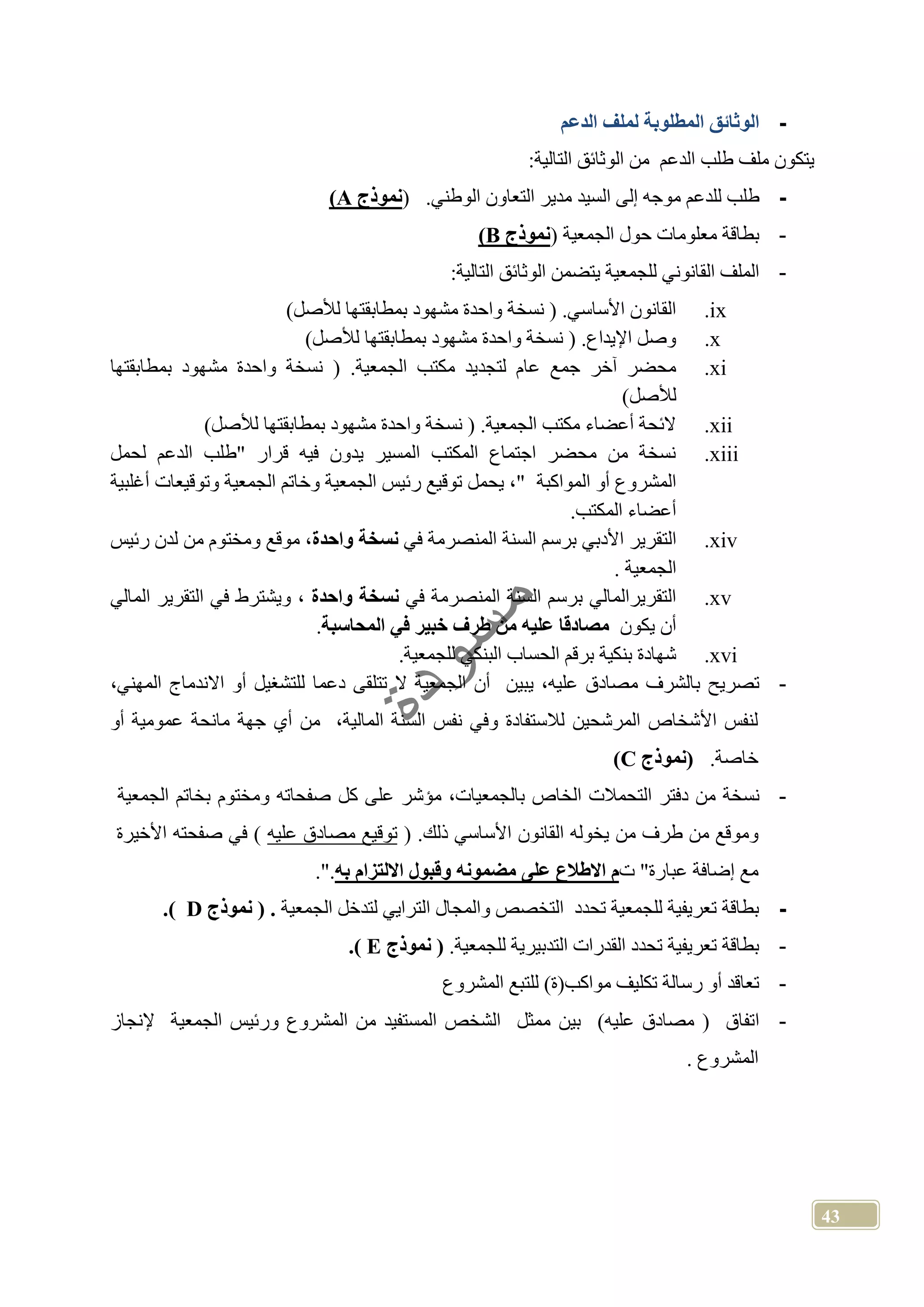 43
-‫الدعم‬ ‫لملف‬ ‫المطلوبة‬ ‫الوثائق‬
‫يتكون‬‫ملف‬‫طلب‬‫الدعم‬‫من‬‫الوثائق‬‫التالية‬:
-‫طلب‬‫للدعم‬‫موجه‬‫إلى‬‫السيد‬.‫الوطني‬ ‫التعاون‬ ‫مدير‬(‫نموذج‬A)
-‫الجمعية‬ ‫حول‬ ‫معلومات‬ ‫بطاقة‬(‫نموذج‬B)
-:‫التالية‬ ‫الوثائق‬ ‫يتضمن‬ ‫للجمعية‬ ‫القانوني‬ ‫الملف‬
ix.)‫لألصل‬ ‫بمطابقتها‬ ‫مشهود‬ ‫واحدة‬ ‫نسخة‬ ( .‫األساسي‬ ‫القانون‬
x.)‫لألصل‬ ‫بمطابقتها‬ ‫مشهود‬ ‫واحدة‬ ‫نسخة‬ ( .‫اإليداع‬ ‫وصل‬
xi.( .‫الجمعية‬ ‫مكتب‬ ‫لتجديد‬ ‫عام‬ ‫جمع‬ ‫آخر‬ ‫محضر‬‫بمطابقتها‬ ‫مشهود‬ ‫واحدة‬ ‫نسخة‬
)‫لألصل‬
xii.)‫لألصل‬ ‫بمطابقتها‬ ‫مشهود‬ ‫واحدة‬ ‫نسخة‬ ( .‫الجمعية‬ ‫مكتب‬ ‫أعضاء‬ ‫الئحة‬
xiii.‫"طلب‬ ‫قرار‬ ‫فيه‬ ‫يدون‬ ‫المسير‬ ‫المكتب‬ ‫اجتماع‬ ‫محضر‬ ‫من‬ ‫نسخة‬‫ال‬‫دعم‬‫لحمل‬
‫المواكبة‬ ‫أو‬ ‫المشروع‬‫أغلبية‬ ‫وتوقيعات‬ ‫الجمعية‬ ‫وخاتم‬ ‫الجمعية‬ ‫رئيس‬ ‫توقيع‬ ‫يحمل‬ ،"
.‫المكتب‬ ‫أعضاء‬
xiv.‫الت‬‫في‬ ‫المنصرمة‬ ‫السنة‬ ‫برسم‬ ‫األدبي‬ ‫قرير‬‫واحدة‬ ‫نسخة‬‫رئيس‬ ‫لدن‬ ‫من‬ ‫ومختوم‬ ‫موقع‬ ،
. ‫الجمعية‬
xv.‫في‬ ‫المنصرمة‬ ‫السنة‬ ‫برسم‬ ‫التقريرالمالي‬‫واحدة‬ ‫نسخة‬‫المالي‬ ‫التقرير‬ ‫في‬ ‫ويشترط‬ ،
‫يكون‬ ‫أن‬‫طرف‬ ‫من‬ ‫علي‬ ‫مصادقا‬‫المحاسبة‬ ‫في‬ ‫خبير‬.
xvi..‫للجمعية‬ ‫البنكي‬ ‫الحساب‬ ‫برقم‬ ‫بنكية‬ ‫شهادة‬
-‫م‬ ‫بالشرف‬ ‫تصريح‬‫دعما‬ ‫تتلقى‬ ‫ال‬ ‫الجمعية‬ ‫أن‬ ‫يبين‬ ،‫عليه‬ ‫صادق‬‫المهني‬ ‫االندماج‬ ‫أو‬ ‫للتشغيل‬،
‫أو‬ ‫عمومية‬ ‫مانحة‬ ‫جهة‬ ‫أي‬ ‫من‬ ،‫المالية‬ ‫السنة‬ ‫نفس‬ ‫وفي‬ ‫لالستفادة‬ ‫المرشحين‬ ‫األشخاص‬ ‫لنفس‬
.‫خاصة‬‫نموذج‬C)
-‫نسخة‬‫من‬‫دفتر‬‫التحمالت‬،‫بالجمعيات‬ ‫الخاص‬‫مؤشر‬‫على‬‫كل‬‫صفحاته‬‫ومختوم‬‫بخاتم‬‫الجمعية‬
‫وموقع‬‫م‬‫ن‬‫طرف‬‫من‬‫يخوله‬‫القانون‬‫األساسي‬.‫ذلك‬)‫توقيع‬‫مصادق‬‫عليه‬(‫في‬‫صفحته‬‫األخيرة‬
‫مع‬‫إضافة‬‫عبارة‬"‫ت‬‫م‬‫االطالع‬‫على‬‫مضمون‬‫وقبول‬‫االلتزام‬‫ب‬"..
-‫الجمعية‬ ‫لتدخل‬ ‫الترايي‬ ‫والمجال‬ ‫التخصص‬ ‫تحدد‬ ‫للجمعية‬ ‫تعريفية‬ ‫بطاقة‬‫نموذج‬ .D.)
-‫للجمع‬ ‫التدبيرية‬ ‫القدرات‬ ‫تحدد‬ ‫تعريفية‬ ‫بطاقة‬.‫ية‬‫نموذج‬E.)
-‫المشروع‬ ‫للتبع‬ )‫مواكب(ة‬ ‫تكليف‬ ‫رسالة‬ ‫أو‬ ‫تعاقد‬
-)‫عليه‬ ‫مصادق‬ ( ‫اتفاق‬‫إلنجاز‬ ‫الجمعية‬ ‫ورئيس‬ ‫المشروع‬ ‫من‬ ‫المستفيد‬ ‫الشخص‬ ‫ممثل‬ ‫بين‬
. ‫المشروع‬
 