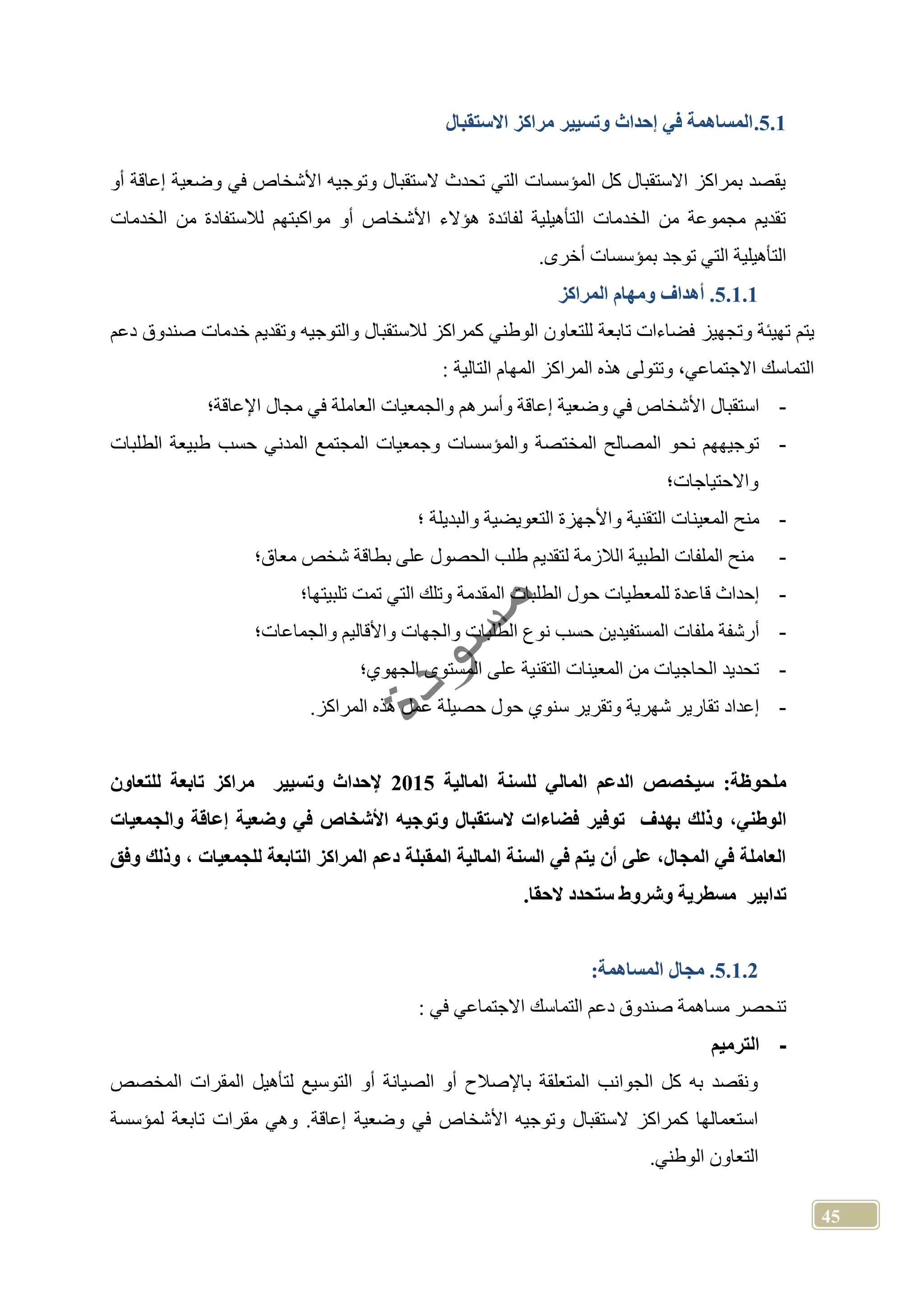45
5.1.‫مراكز‬ ‫وتسيير‬ ‫إحداث‬ ‫في‬ ‫المساهمة‬‫االستقبال‬
‫أو‬ ‫إعاقة‬ ‫وضعية‬ ‫في‬ ‫األشخاص‬ ‫وتوجيه‬ ‫الستقبال‬ ‫تحدث‬ ‫التي‬ ‫المؤسسات‬ ‫كل‬ ‫االستقبال‬ ‫بمراكز‬ ‫يقصد‬
‫الخدمات‬ ‫من‬ ‫لالستفادة‬ ‫مواكبتهم‬ ‫أو‬ ‫األشخاص‬ ‫هؤالء‬ ‫لفائدة‬ ‫التأهيلية‬ ‫الخدمات‬ ‫من‬ ‫مجموعة‬ ‫تقديم‬
.‫أخرى‬ ‫بمؤسسات‬ ‫توجد‬ ‫التي‬ ‫التأهيلية‬
5.1.1.‫المراكز‬ ‫ومهام‬ ‫أهداف‬
‫وتجهيز‬ ‫تهيئة‬ ‫يتم‬‫دعم‬ ‫صندوق‬ ‫خدمات‬ ‫وتقديم‬ ‫والتوجيه‬ ‫لالستقبال‬ ‫كمراكز‬ ‫الوطني‬ ‫للتعاون‬ ‫تابعة‬ ‫فضاءات‬
: ‫التالية‬ ‫المهام‬ ‫المراكز‬ ‫هذه‬ ‫وتتولى‬ ،‫االجتماعي‬ ‫التماسك‬
-‫اإلعاقة؛‬ ‫مجال‬ ‫في‬ ‫العاملة‬ ‫والجمعيات‬ ‫وأسرهم‬ ‫إعاقة‬ ‫وضعية‬ ‫في‬ ‫األشخاص‬ ‫استقبال‬
-‫الم‬ ‫وجمعيات‬ ‫والمؤسسات‬ ‫المختصة‬ ‫المصالح‬ ‫نحو‬ ‫توجيههم‬‫الطلبات‬ ‫طبيعة‬ ‫حسب‬ ‫المدني‬ ‫جتمع‬
‫واالحتياجات؛‬
-‫التقنية‬ ‫المعينات‬ ‫منح‬‫والبديلة‬ ‫التعويضية‬ ‫واألجهزة‬‫؛‬
-‫معاق؛‬ ‫شخص‬ ‫بطاقة‬ ‫على‬ ‫الحصول‬ ‫طلب‬ ‫لتقديم‬ ‫الالزمة‬ ‫الطبية‬ ‫الملفات‬ ‫منح‬
-‫تلبيتها؛‬ ‫تمت‬ ‫التي‬ ‫وتلك‬ ‫المقدمة‬ ‫الطلبات‬ ‫حول‬ ‫للمعطيات‬ ‫قاعدة‬ ‫إحداث‬
-‫ا‬ ‫نوع‬ ‫حسب‬ ‫المستفيدين‬ ‫ملفات‬ ‫أرشفة‬‫والجماعات؛‬ ‫واألقاليم‬ ‫والجهات‬ ‫لطلبات‬
-‫الجهوي؛‬ ‫المستوى‬ ‫على‬ ‫التقنية‬ ‫المعينات‬ ‫من‬ ‫الحاجيات‬ ‫تحديد‬
-.‫المراكز‬ ‫هذه‬ ‫عمل‬ ‫حصيلة‬ ‫حول‬ ‫سنوي‬ ‫وتقرير‬ ‫شهرية‬ ‫تقارير‬ ‫إعداد‬
:‫ملحوظة‬‫سي‬‫المالية‬ ‫للسنة‬ ‫المالي‬ ‫الدعم‬ ‫خصص‬2015‫للتعاون‬ ‫تابعة‬ ‫مراكز‬ ‫وتسيير‬ ‫إلحداث‬
‫بهدف‬ ‫وذلك‬ ،‫الوطني‬‫توفير‬‫ال‬ ‫فضاءات‬‫والجمعيات‬ ‫إعاقة‬ ‫وضعية‬ ‫في‬ ‫األشخاص‬ ‫وتوجي‬ ‫ستقبال‬
‫وذلك‬ ، ‫للجمعيات‬ ‫التابعة‬ ‫المراكز‬ ‫دعم‬ ‫المقبلة‬ ‫المالية‬ ‫السنة‬ ‫في‬ ‫يتم‬ ‫أن‬ ‫على‬ ،‫المجال‬ ‫في‬ ‫العاملة‬‫وفق‬
‫تدابير‬‫مسطرية‬‫وشروط‬‫الحقا‬ ‫ستحدد‬.
5.1.2.:‫المساهمة‬ ‫مجال‬
: ‫في‬ ‫االجتماعي‬ ‫التماسك‬ ‫دعم‬ ‫صندوق‬ ‫مساهمة‬ ‫تنحصر‬
-‫الترميم‬
‫المخصص‬ ‫المقرات‬ ‫لتأهيل‬ ‫التوسيع‬ ‫أو‬ ‫الصيانة‬ ‫أو‬ ‫باإلصالح‬ ‫المتعلقة‬ ‫الجوانب‬ ‫كل‬ ‫به‬ ‫ونقصد‬
‫لمؤسسة‬ ‫تابعة‬ ‫مقرات‬ ‫وهي‬ .‫إعاقة‬ ‫وضعية‬ ‫في‬ ‫األشخاص‬ ‫وتوجيه‬ ‫الستقبال‬ ‫كمراكز‬ ‫استعمالها‬
‫الوطني‬ ‫التعاون‬.
 