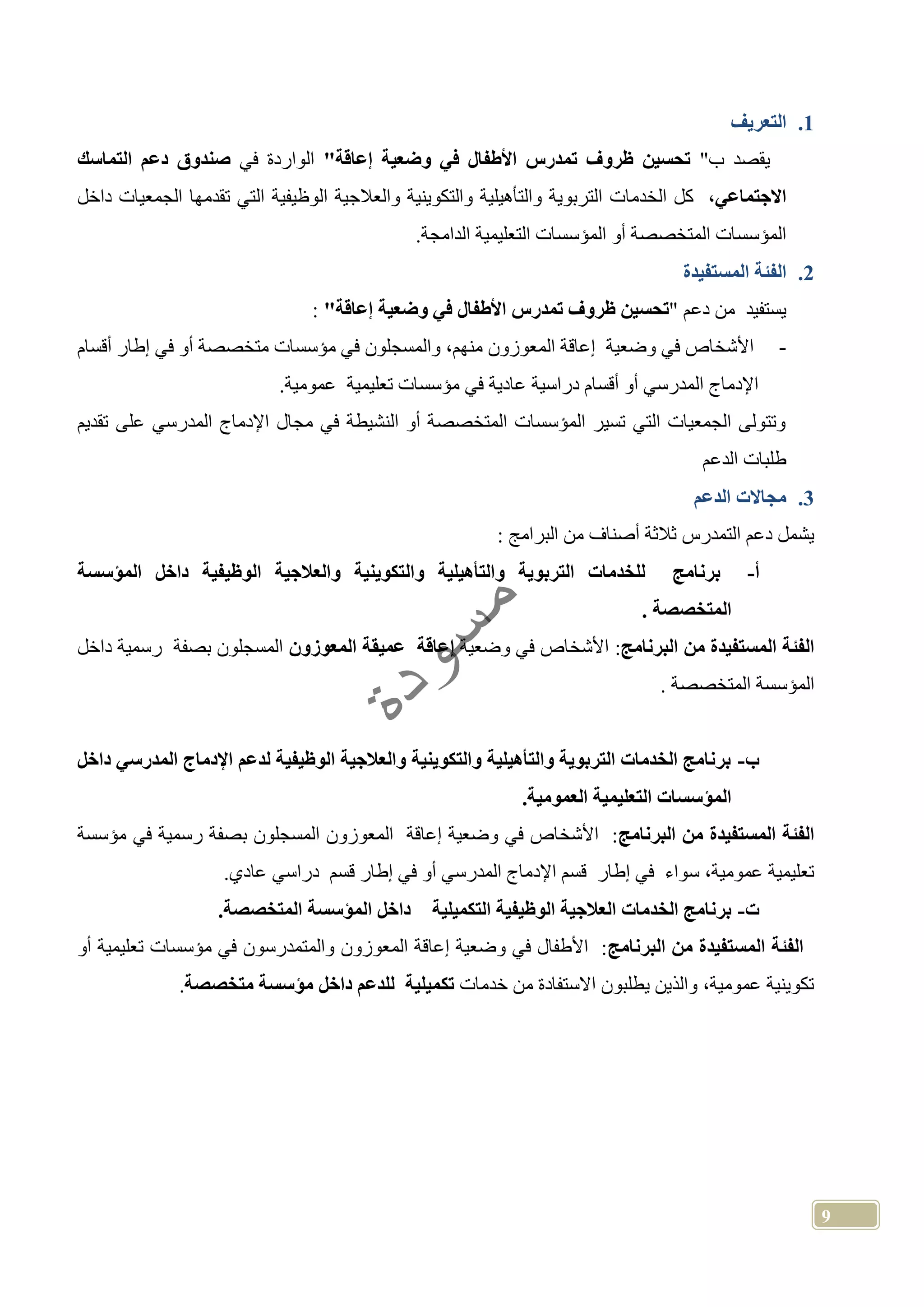 9
1.‫التعريف‬
"‫ب‬ ‫يقصد‬"‫إعاقة‬ ‫وضعية‬ ‫في‬ ‫األطفال‬ ‫تمدرس‬ ‫ظروف‬ ‫تحسين‬‫في‬ ‫الواردة‬‫التماسك‬ ‫دعم‬ ‫صندوق‬
،‫االجتماعي‬‫والتكوينية‬ ‫والتأهيلية‬ ‫التربوية‬ ‫الخدمات‬ ‫كل‬‫والعالج‬‫الوظيفية‬ ‫ية‬‫داخل‬ ‫الجمعيات‬ ‫تقدمها‬ ‫التي‬
.‫الدامجة‬ ‫التعليمية‬ ‫المؤسسات‬ ‫أو‬ ‫المتخصصة‬ ‫المؤسسات‬
2.‫المستفيدة‬ ‫الفئة‬
" ‫دعم‬ ‫من‬ ‫يستفيد‬"‫إعاقة‬ ‫وضعية‬ ‫في‬ ‫األطفال‬ ‫تمدرس‬ ‫ظروف‬ ‫تحسين‬:
-‫أقسام‬ ‫إطار‬ ‫في‬ ‫أو‬ ‫متخصصة‬ ‫مؤسسات‬ ‫في‬ ‫والمسجلون‬ ،‫منهم‬ ‫المعوزون‬ ‫إعاقة‬ ‫وضعية‬ ‫في‬ ‫األشخاص‬
‫ال‬ ‫اإلدماج‬.‫عمومية‬ ‫تعليمية‬ ‫مؤسسات‬ ‫في‬ ‫عادية‬ ‫دراسية‬ ‫أقسام‬ ‫أو‬ ‫مدرسي‬
‫تقديم‬ ‫على‬ ‫المدرسي‬ ‫اإلدماج‬ ‫مجال‬ ‫في‬ ‫النشيطة‬ ‫أو‬ ‫المتخصصة‬ ‫المؤسسات‬ ‫تسير‬ ‫التي‬ ‫الجمعيات‬ ‫وتتولى‬
‫الدعم‬ ‫طلبات‬
3.‫الدعم‬ ‫مجاالت‬
: ‫البرامج‬ ‫من‬ ‫أصناف‬ ‫ثالثة‬ ‫التمدرس‬ ‫دعم‬ ‫يشمل‬
‫أ‬-‫وال‬ ‫والتأهيلية‬ ‫التربوية‬ ‫للخدمات‬ ‫برنامج‬‫المؤسسة‬ ‫داخل‬ ‫الوظيفية‬ ‫والعالجية‬ ‫تكوينية‬
. ‫المتخصصة‬
‫البرنامج‬ ‫من‬ ‫المستفيدة‬ ‫الفئة‬:‫وضعية‬ ‫في‬ ‫األشخاص‬‫المعوز‬ ‫عميقة‬ ‫إعاقة‬‫و‬‫ن‬‫داخل‬ ‫رسمية‬ ‫بصفة‬ ‫المسجلون‬
. ‫المتخصصة‬ ‫المؤسسة‬
‫ب‬-‫داخل‬ ‫المدرسي‬ ‫اإلدماج‬ ‫لدعم‬ ‫الوظيفية‬ ‫والعالجية‬ ‫والتكوينية‬ ‫والتأهيلية‬ ‫التربوية‬ ‫الخدمات‬ ‫برنامج‬
.‫العمومية‬ ‫التعليمية‬ ‫المؤسسات‬
‫البرنامج‬ ‫من‬ ‫المستفيدة‬ ‫الفئة‬‫مؤسسة‬ ‫في‬ ‫رسمية‬ ‫بصفة‬ ‫المسجلون‬ ‫المعوزون‬ ‫إعاقة‬ ‫وضعية‬ ‫في‬ ‫األشخاص‬ :
.‫عادي‬ ‫دراسي‬ ‫قسم‬ ‫إطار‬ ‫في‬ ‫أو‬ ‫المدرسي‬ ‫اإلدماج‬ ‫قسم‬ ‫إطار‬ ‫في‬ ‫سواء‬ ،‫عمومية‬ ‫تعليمية‬
‫ت‬-‫الم‬ ‫داخل‬ ‫التكميلية‬ ‫الوظيفية‬ ‫العالجية‬ ‫الخدمات‬ ‫برنامج‬.‫المتخصصة‬ ‫ؤسسة‬
‫البرنامج‬ ‫من‬ ‫المستفيدة‬ ‫الفئة‬‫أو‬ ‫تعليمية‬ ‫مؤسسات‬ ‫في‬ ‫والمتمدرسون‬ ‫المعوزون‬ ‫إعاقة‬ ‫وضعية‬ ‫في‬ ‫األطفال‬ :
‫خدمات‬ ‫من‬ ‫االستفادة‬ ‫يطلبون‬ ‫والذين‬ ،‫عمومية‬ ‫تكوينية‬‫متخصصة‬ ‫مؤسسة‬ ‫داخل‬ ‫للدعم‬ ‫تكميلية‬.
 