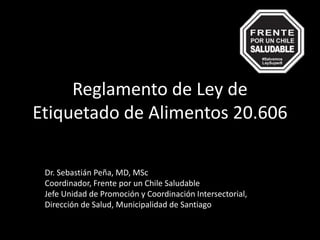 Reglamento de Ley de
Etiquetado de Alimentos 20.606
Dr. Sebastián Peña, MD, MSc
Coordinador, Frente por un Chile Saludable
Jefe Unidad de Promoción y Coordinación Intersectorial,
Dirección de Salud, Municipalidad de Santiago
 