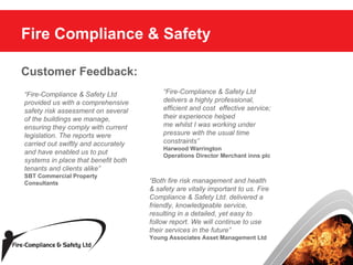 Fire Compliance & Safety Customer Feedback: “ Fire-Compliance & Safety Ltd delivers a highly professional, efficient and cost  effective service; their experience helped me whilst I was working under pressure with the usual time constraints” Harwood Warrington Operations Director Merchant inns plc “ Fire-Compliance & Safety Ltd provided us with a comprehensive safety risk assessment on several of the buildings we manage, ensuring they comply with current legislation. The reports were carried out swiftly and accurately and have enabled us to put systems in place that benefit both tenants and clients alike” SBT Commercial Property Consultants “ Both fire risk management and health & safety are vitally important to us. Fire Compliance & Safety Ltd. delivered a friendly, knowledgeable service, resulting in a detailed, yet easy to follow report. We will continue to use their services in the future” Young Associates Asset Management Ltd 