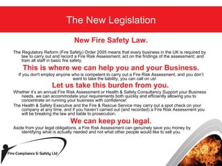 New Fire Safety Law. The Regulatory Reform (Fire Safety) Order 2005 means that every business in the UK is required by law to carry out and record a Fire Risk Assessment; act on the findings of the assessment; and train all staff in basic fire safety.  This is where we can help you and your Business. If you don't employ anyone who is competent to carry out a Fire Risk Assessment, and you don’t want to take the liability, you can call on us!  Let us take this burden from you.   Whether it’s an annual Fire Risk Assessment or Health & Safety Consultancy Support your Business needs, we can accommodate your requirements both quickly and efficiently allowing you to concentrate on running your business with confidence!  The Health & Safety Executive and the Fire & Rescue Service may carry out a spot check on your company at any time, and if you haven’t carried out (and recorded) a Fire Risk Assessment you will be breaking the law and liable to prosecution.  We can keep you legal. Aside from your legal obligations, a Fire Risk Assessment can genuinely save you money by identifying what is actually needed and not what other people would like to sell you.  The New Legislation 