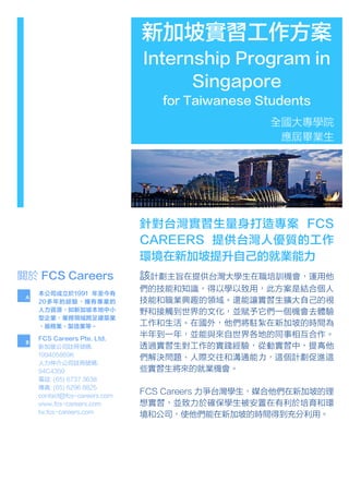 新加坡實習工作方案
Internship Program in
Singapore
for Taiwanese Students
全國大專學院
應屆畢業生
該計劃主旨在提供台灣大學生在職培訓機會，運用他
們的技能和知識，得以學以致用，此方案是結合個人
技能和職業興趣的領域。還能讓實習生擴大⾃自己的視
野和接觸到世界的文化，並賦予它們一個機會去體驗
工作和生活。在國外，他們將駐紮在新加坡的時間為
半年到一年，並能與來自世界各地的同事相互合作。
透過實習生對工作的實踐經驗，從動實習中，提⾼高他
們解決問題、人際交往和溝通能⼒力，這個計劃促進這
些實習生將來的就業機會。
FCS Careers 力爭台灣學生，媒合他們在新加坡的理
想實習，並致力於確保學生被安置在有利於培育和環
境和公司，使他們能在新加坡的時間得到充分利用。
針對台灣實習生量身打造專案 FCS
CAREERS 提供台灣人優質的工作
環境在新加坡提升自己的就業能力
本公司成立於1991 年至今有
20多年的經驗，擁有專業的
人力資源，如新加坡本地中小
型企業，業務領域跨足建築業
、服務業、製造業等。
關於 FCS Careers
FCS Careers Pte. Ltd.
新加坡公司註冊號碼:
199405869K
人力仲介公司註冊號碼:
94C4359
電話: (65) 6737 3638
傳真: (65) 6296 8825
contact@fcs-careers.com
www.fcs-careers.com
tw.fcs-careers.com
A	
  
B	
  
 