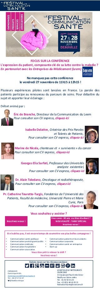 Suivez-nous sur les réseaux sociaux :
LOGISTIQUE & PARTENARIATS
OVERCOME
3-5 boulevard Paul-Emile Victor
Neuilly-sur-Seine cedex
Tél. : 01 41 92 01 20
Fax : +33 (0)1 46 41 05 21
festivalcomsante@overcome.fr
PRÉSIDENTE
Dominique NOEL
dominique.noel@festicomsante.fr
Tél. : 06 07 37 14 47
@NoelDominique
FOCUS SUR LA CONFÉRENCE
L'expression du patient, composante clé de sa lutte contre la maladie ?
En partenariat avec les Entreprises du Médicament (Leem)
Ne manquez pas cette conférence
le vendredi 27 novembre de 11h15 à 12h15 !
Plusieurs expériences pilotes sont lancées en France. La parole des
patients participe au renouveau du parcours de soins. Pour débattre du
sujet et apporter leur éclairage :
Débat animé par :
Éric de Branche, Directeur de la Communication du Leem
Pour consulter son CV express, cliquez-ici
Vous souhaitez y assister ?
Inscrivez-vous !
Vous avez -30 ans ou êtes étudiant ?
NOUVEAUTÉ : TARIF SPÉCIAL
Inscrivez-vous !
Vous êtes prêt à relever le défi ?
Inscrivez-vous !
Et n’oubliez pas, il est encore temps de soumettre vos plus belles campagnes !
• Communication santé publique
• Communication produit grand public
• Communication médicale
• Communication hospitalière
• Communication associative
• Communication patients et leurs aidants
• Communication corporate
• Communication santé en entreprise
• Start-up
Isabelle Delattre, Créatrice des Prix Paroles
et Talents de Patients,
Pour consulter son CV express, cliquez-ici
Marine de Nicola, chanteuse et « survivante » du cancer
Pour consulter son CV express, cliquez-ici
Georges Elia Sarfati, Professeur des Universités
analyste existentiel,
Pour consulter son CV express, cliquez-ici
Dr. Alain Toledano, Oncologue et radiothérapeute,
Pour consulter son CV express, cliquez-ici
Pr. Catherine Tourette-Turgis, Fondatrice de l'Université des
Patients, Faculté de médecine, Université Pierre et Marie
Curie, Paris
Pour consulter son CV express, cliquez-ici
 