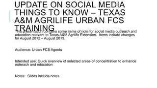UPDATE ON SOCIAL MEDIA
THINGS TO KNOW – TEXAS
A&M AGRILIFE URBAN FCS
TRAININGThis presentation contains some items of note for social media outreach and
education relevant to Texas A&M Agrilife Extension. Items include changes
for August 2012 – August 2013.
Audience: Urban FCS Agents
Intended use: Quick overview of selected areas of concentration to enhance
outreach and education
Notes: Slides include notes
 