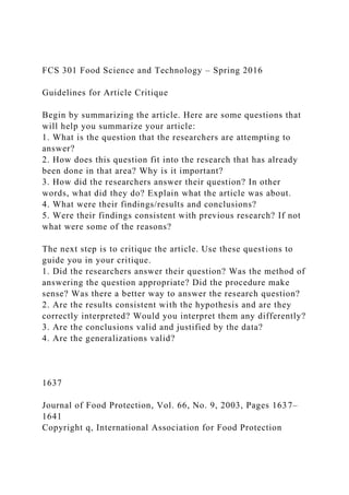 FCS 301 Food Science and Technology – Spring 2016
Guidelines for Article Critique
Begin by summarizing the article. Here are some questions that
will help you summarize your article:
1. What is the question that the researchers are attempting to
answer?
2. How does this question fit into the research that has already
been done in that area? Why is it important?
3. How did the researchers answer their question? In other
words, what did they do? Explain what the article was about.
4. What were their findings/results and conclusions?
5. Were their findings consistent with previous research? If not
what were some of the reasons?
The next step is to critique the article. Use these questions to
guide you in your critique.
1. Did the researchers answer their question? Was the method of
answering the question appropriate? Did the procedure make
sense? Was there a better way to answer the research question?
2. Are the results consistent with the hypothesis and are they
correctly interpreted? Would you interpret them any differently?
3. Are the conclusions valid and justified by the data?
4. Are the generalizations valid?
1637
Journal of Food Protection, Vol. 66, No. 9, 2003, Pages 1637–
1641
Copyright q, International Association for Food Protection
 