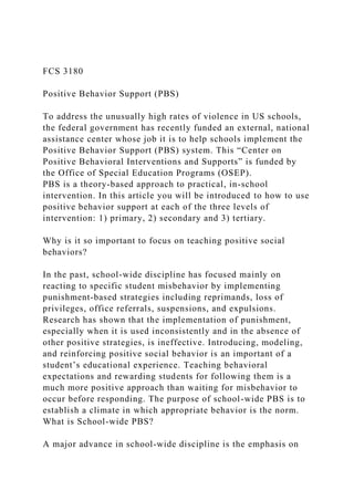 FCS 3180
Positive Behavior Support (PBS)
To address the unusually high rates of violence in US schools,
the federal government has recently funded an external, national
assistance center whose job it is to help schools implement the
Positive Behavior Support (PBS) system. This “Center on
Positive Behavioral Interventions and Supports” is funded by
the Office of Special Education Programs (OSEP).
PBS is a theory-based approach to practical, in-school
intervention. In this article you will be introduced to how to use
positive behavior support at each of the three levels of
intervention: 1) primary, 2) secondary and 3) tertiary.
Why is it so important to focus on teaching positive social
behaviors?
In the past, school-wide discipline has focused mainly on
reacting to specific student misbehavior by implementing
punishment-based strategies including reprimands, loss of
privileges, office referrals, suspensions, and expulsions.
Research has shown that the implementation of punishment,
especially when it is used inconsistently and in the absence of
other positive strategies, is ineffective. Introducing, modeling,
and reinforcing positive social behavior is an important of a
student’s educational experience. Teaching behavioral
expectations and rewarding students for following them is a
much more positive approach than waiting for misbehavior to
occur before responding. The purpose of school-wide PBS is to
establish a climate in which appropriate behavior is the norm.
What is School-wide PBS?
A major advance in school-wide discipline is the emphasis on
 