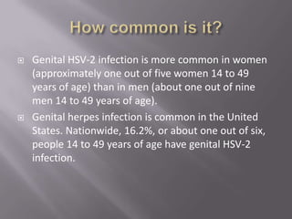 How common is it? Genital HSV-2 infection is more common in women (approximately one out of five women 14 to 49 years of age) than in men (about one out of nine men 14 to 49 years of age). Genital herpes infection is common in the United States. Nationwide, 16.2%, or about one out of six, people 14 to 49 years of age have genital HSV-2 infection. 