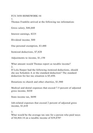FCS 3450 HOMEWORK #4
1.
Thomas Franklin arrived at the following tax information:
Gross salary, $46,660
Interest earnings, $225
Dividend income, $80
One personal exemption, $3,400
Itemized deductions, $7,820
Adjustments to income, $1,150
What amount would Thomas report as taxable income?
2.
If Lola Harper had the following itemized deductions, should
she use Schedule A or the standard deduction? The standard
deduction for her tax situation is $5,450.
Donations to church and other charities, $1,980
Medical and dental expenses that exceed 7.5 percent of adjusted
gross income, $430
State income tax, $690
Job-related expenses that exceed 2 percent of adjusted gross
income, $1,610
3.
What would be the average tax rate for a person who paid taxes
of $4,864.14 on a taxable income of $39,870?
 