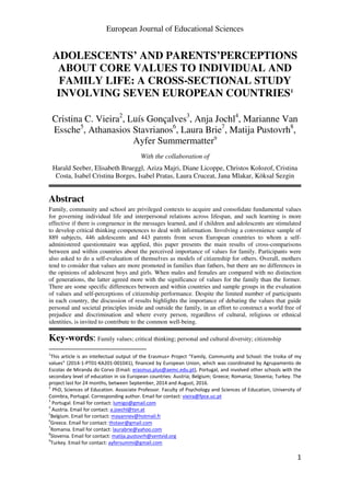 European Journal of Educational Sciences
1
ADOLESCENTS’ AND PARENTS’PERCEPTIONS
ABOUT CORE VALUES TO INDIVIDUAL AND
FAMILY LIFE: A CROSS-SECTIONAL STUDY
INVOLVING SEVEN EUROPEAN COUNTRIES1
Cristina C. Vieira2
, Luís Gonçalves3
, Anja Jochl4
, Marianne Van
Essche5
, Athanasios Stavrianos6
, Laura Brie7
, Matija Pustovrh8
,
Ayfer Summermatter9
With the collaboration of
Harald Seeber, Elisabeth Brueggl, Aziza Majri, Diane Licoppe, Christos Kolozof, Cristina
Costa, Isabel Cristina Borges, Isabel Pratas, Laura Cruceat, Jana Mlakar, Köksal Sezgin
Abstract
Family, community and school are privileged contexts to acquire and consolidate fundamental values
for governing individual life and interpersonal relations across lifespan, and such learning is more
effective if there is congruence in the messages learned, and if children and adolescents are stimulated
to develop critical thinking competences to deal with information. Involving a convenience sample of
889 subjects, 446 adolescents and 443 parents from seven European countries to whom a self-
administered questionnaire was applied, this paper presents the main results of cross-comparisons
between and within countries about the perceived importance of values for family. Participants were
also asked to do a self-evaluation of themselves as models of citizenship for others. Overall, mothers
tend to consider that values are more promoted in families than fathers, but there are no differences in
the opinions of adolescent boys and girls. When males and females are compared with no distinction
of generations, the latter agreed more with the significance of values for the family than the former.
There are some specific differences between and within countries and sample groups in the evaluation
of values and self-perceptions of citizenship performance. Despite the limited number of participants
in each country, the discussion of results highlights the importance of debating the values that guide
personal and societal principles inside and outside the family, in an effort to construct a world free of
prejudice and discrimination and where every person, regardless of cultural, religious or ethnical
identities, is invited to contribute to the common well-being.
Key-words: Family values; critical thinking; personal and cultural diversity; citizenship
1
This article is an intellectual output of the Erasmus+ Project “Family, Community and School: the troika of my
values” (2014-1-PT01-KA201-001041), financed by European Union, which was coordinated by Agrupamento de
Escolas de Miranda do Corvo (Email: erasmus.plus@aemc.edu.pt), Portugal, and involved other schools with the
secondary level of education in six European countries: Austria; Belgium; Greece; Romania; Slovenia; Turkey. The
project last for 24 months, between September, 2014 and August, 2016.
2
PhD, Sciences of Education. Associate Professor. Faculty of Psychology and Sciences of Education, University of
Coimbra, Portugal. Corresponding author. Email for contact: vieira@fpce.uc.pt
3
Portugal. Email for contact: lumigo@gmail.com
4
Austria. Email for contact: a.joechl@tsn.at
5
Belgium. Email for contact: mayannev@hotmail.fr
6
Greece. Email for contact: thstavr@gmail.com
7
Romania. Email for contact: laurabrie@yahoo.com
8
Slovenia. Email for contact: matija.pustovrh@sentvid.org
9
Turkey. Email for contact: ayfersummi@gmail.com
 