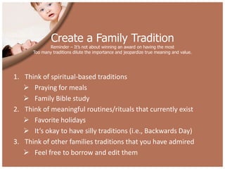 Create a Family Tradition
             Reminder – It’s not about winning an award on having the most
      Too many traditions dilute the importance and jeopardize true meaning and value.




1. Think of spiritual-based traditions
    Praying for meals
    Family Bible study
2. Think of meaningful routines/rituals that currently exist
    Favorite holidays
    It’s okay to have silly traditions (i.e., Backwards Day)
3. Think of other families traditions that you have admired
    Feel free to borrow and edit them
 