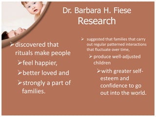 Dr. Barbara H. Fiese
                        Research
                         suggested that families that carry
discovered that          out regular patterned interactions
                          that fluctuate over time,
 rituals make people         produce well-adjusted
  feel happier,              children

  better loved and             with greater self-
                                 esteem and
  strongly a part of            confidence to go
    families.                    out into the world.
 